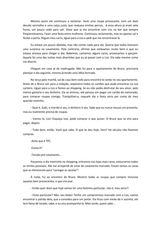 Mesmo assim ele continuou a reclamar. Vesti uma roupa provocante, com um belo
decote vermelho e uma calça justa, que realçava minhas pernas. A essa altura já eram sete
horas, um pouco cedo para sair. Disse que ia me encontrar com Liss no bar que sempre
freqüentávamos. Fazer uma festa entre mulheres. Continuou reclamando, mas eu apenas saí e
fechei a porta. Peguei meu carro, liguei para a Liss e pedi que me encontrasse lá.
Eu estava um pouco abalada, mas não contei nada para ela. Queria que todos tivessem
uma surpresa no casamento. Pelo contrario, afirmei que estávamos muito bem e que eu
estava ansiosa para chegar o dia. Bebemos, cantamos alguns caras, provocamos o garçom.
Aquela foi uma das noites mais divertidas que eu já passei com a Liss. Ela sabe mesmo como
me divertir.
Cheguei em casa já de madrugada. Não fui para o apartamento do Bruce, precisaria
planejar o dia seguinte, mesmo já tendo uma idéia formada.
Na terça pela manhã, saí de casa bem cedo para encontrá-lo ainda no seu apartamento.
Antes de o Bruce sair para a redação, seqüestrei todos os cartões que pude encontrar na sua
carteira. Liguei para a Liss e fomos ao shopping. Se eu não podia desfrutar do seu amor, pelo
menos gastaria o seu dinheiro. Ela se animou, até pensou em pegar um cartão do namorado,
para comprar roupas comigo. Tranqüilizei-a, naquele dia a festa seria por conta do meu
querido noivinho.
- Qual é, Gabi, o marido é seu, o dinheiro é seu. Sabe que eu nunca recuso um presente,
mas eu realmente preciso de roupas.
- Vamos lá, Liss! Esqueça isso, pode comprar o que quiser. O Bruce que se vire para
pagar, depois.
- Tudo bem, então. Você que sabe. O que te deu hoje, hein? Há séculos não fazemos
compras.
-Acho que é TPC.
-Como é?
-Tensão pré-casamento...
Passamos o dia inteirinho no shopping, entramos nas lojas mais caras, estouramos todos
os limites possíveis. Até me arrependi de estar de casamento marcado. Foram tantos os caras
que se ofereceram para “carregar as sacolas”!
À noite, fui ao encontro do Bruce. Mostrei todas as roupas que comprei inclusive
aquelas bem provocantes, e que iria usar.
- Então quer dizer que hoje vamos ter uma festinha particular, não é, meu amor?
- Festa particular? Não, seu bobo! Tenho um compromisso marcado com a Liss, vamos
encontrar o patrão dela, que a convidou para um jantar. Ela ficou com medo de ir sozinha, ele
tem fama de tarado, sabe, e eu vou acompanhá-la. Mais tarde, quem sabe...
 