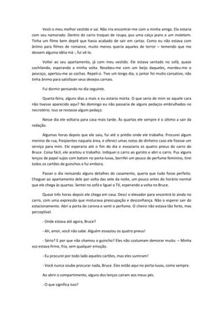 Vesti o meu melhor vestido e saí. Não iria encontrar-me com a minha amiga. Ela estaria
com seu namorado. Dentro do carro troquei de roupa, pus uma calça jeans e um moletom.
Tinha um filme bem deprê que havia acabado de sair em cartaz. Como eu não estava com
ânimo para filmes de romance, muito menos queria aqueles de terror – temendo que me
dessem alguma idéia má -, fui vê-lo.
Voltei ao seu apartamento, já com meu vestido. Ele estava sentado no sofá, quase
cochilando, esperando a minha volta. Recebeu-me com um beijo daqueles, mordeu-me o
pescoço, apertou-me as cochas. Repeli-o. Tive um longo dia, o jantar foi muito cansativo, não
tinha ânimo para satisfazer seus desejos carnais.
Fui dormir pensando no dia seguinte.
Quarta-feira, alguns dias a mais e eu estaria morta. O que seria de mim se aquele cara
não tivesse aparecido aqui? No domingo eu não passaria de alguns pedaços embrulhados no
necrotério. Isso se restasse algum pedaço.
Nesse dia ele voltaria para casa mais tarde. Às quartas ele sempre é o último a sair da
redação.
Algumas horas depois que ele saiu, fui até o prédio onde ele trabalha. Procurei algum
menino de rua, freqüentes naquela área, e ofereci umas notas de dinheiro caso ele fizesse um
serviço para mim. Ele esperaria até o fim do dia e esvaziaria os quatro pneus do carro do
Bruce. Coisa fácil, ele aceitou o trabalho. Indiquei o carro ao garoto e abri o carro. Pus alguns
lenços de papel sujos com batom no porta-luvas, borrifei um pouco de perfume feminino, tirei
todos os cartões de guinchos e fui embora.
Passei o dia revisando alguns detalhes do casamento, queria que tudo fosse perfeito.
Cheguei ao apartamento dele por volta das sete da noite, um pouco antes do horário normal
que ele chega às quartas. Sentei no sofá e liguei a TV, esperando a volta no Bruce.
Quase três horas depois ele chega em casa. Desci o elevador para encontrá-lo ainda no
carro, com uma expressão que misturava preocupação e desconfiança. Não o esperei sair do
estacionamento. Abri a porta do carona e senti o perfume. O cheiro não estava tão forte, mas
perceptível.
- Onde estava até agora, Bruce?
- Ah, amor, você não sabe. Alguém esvaziou os quatro pneus!
- Sério? E por que não chamou o guincho? Eles não costumam demorar muito. – Minha
voz estava firme, fria, sem qualquer emoção.
- Eu procurei por todo lado aqueles cartões, mas eles sumiram!
- Você nunca soube procurar nada, Bruce. Eles estão aqui no porta-luvas, como sempre.
Ao abrir o compartimento, alguns dos lenços caíram aos meus pés.
- O que significa isso?
 