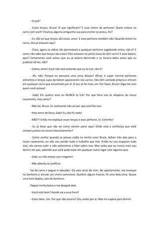 - O quê?
- Esses lenços, Bruce! O que significam? E esse cheiro de perfume! Quem esteve no
carro com você? Chamou alguma amiguinha sua para encher os pneus, foi?
- Eu não sei que lenços são esses, amor. E esse perfume também não! Quando entrei no
carro, eles já estavam aqui!
- Claro, agora os vidros são permeáveis e qualquer perfume vagabundo entra, não é? E
como não sabe que lenços são esses! Eles estavam no porta-luvas do SEU carro! E esse batom,
aqui? Certamente você achou que eu já estaria dormindo e se livraria deles antes que eu
pudesse vê-los, não?
- Calma, amor! Você não está achando que eu te traí, não é?
- Ah, não! Porque eu pensaria uma coisa dessas? Afinal, é super normal perfumes
estranhos e lenços sujos de batom aparecerem nos carros. Eles têm vontade própria e entram
em qualquer carro que encontram por aí. O seu só foi mais um. Por favor, Bruce! Diga-me com
quem você estava!
- Gabi! Em quatro anos eu NUNCA te traí! Por que faria isso às vésperas do nosso
casamento, meu amor?
- Não sei, Bruce. Eu realmente não sei por que você fez isso.
- Pelo amor de Deus, Gabi! Eu não fiz nada!
- NÃO?! Então me explique esses lenços e esse perfume, Sr. Certinho!
- Eu já disse que não sei como vieram parar aqui! Onde está a confiança que você
sempre prezou no nosso relacionamento?
- Como confiar quando as provas estão na minha cara! Bruce, faltam três dias para o
nosso casamento, eu não vou perder todo o trabalho que tive. Então eu vou esquecer tudo
isso, nós vamos subir e não voltaremos a falar sobre isso. Mas saiba que eu nunca mais vou
dormir em paz, sabendo que você pode estar em qualquer outro lugar com alguma vaca.
- Gabi, eu não estava com ninguém!
- Não adianta se justificar.
Saí do carro e peguei o elevador. Ele veio atrás de mim. No apartamento, me tranquei
no banheiro e simulei um choro convulsivo. Quebrei alguns frascos, fiz uma bela cena. Quase
uma hora depois, saio do banheiro.
Peguei minha bolsa e me despedi dele.
- Você está bem? Aonde vai a essa hora?
- Estou bem, sim. Por que não estaria? Vou andar por aí. Não me espere para dormir.
 