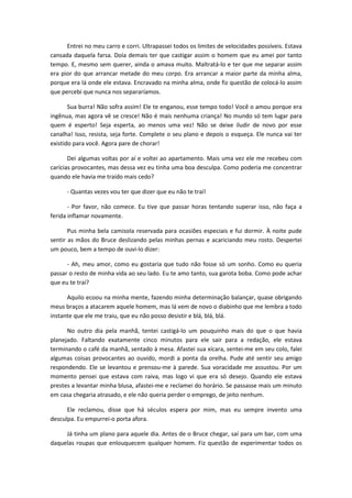 Entrei no meu carro e corri. Ultrapassei todos os limites de velocidades possíveis. Estava
cansada daquela farsa. Doía demais ter que castigar assim o homem que eu amei por tanto
tempo. E, mesmo sem querer, ainda o amava muito. Maltratá-lo e ter que me separar assim
era pior do que arrancar metade do meu corpo. Era arrancar a maior parte da minha alma,
porque era lá onde ele estava. Encravado na minha alma, onde fiz questão de colocá-lo assim
que percebi que nunca nos separaríamos.
Sua burra! Não sofra assim! Ele te enganou, esse tempo todo! Você o amou porque era
ingênua, mas agora vê se cresce! Não é mais nenhuma criança! No mundo só tem lugar para
quem é esperto! Seja esperta, ao menos uma vez! Não se deixe iludir de novo por esse
canalha! Isso, resista, seja forte. Complete o seu plano e depois o esqueça. Ele nunca vai ter
existido para você. Agora pare de chorar!
Dei algumas voltas por aí e voltei ao apartamento. Mais uma vez ele me recebeu com
carícias provocantes, mas dessa vez eu tinha uma boa desculpa. Como poderia me concentrar
quando ele havia me traído mais cedo?
- Quantas vezes vou ter que dizer que eu não te traí!
- Por favor, não comece. Eu tive que passar horas tentando superar isso, não faça a
ferida inflamar novamente.
Pus minha bela camisola reservada para ocasiões especiais e fui dormir. À noite pude
sentir as mãos do Bruce deslizando pelas minhas pernas e acariciando meu rosto. Despertei
um pouco, bem a tempo de ouvi-lo dizer:
- Ah, meu amor, como eu gostaria que tudo não fosse só um sonho. Como eu queria
passar o resto de minha vida ao seu lado. Eu te amo tanto, sua garota boba. Como pode achar
que eu te traí?
Aquilo ecoou na minha mente, fazendo minha determinação balançar, quase obrigando
meus braços a atacarem aquele homem, mas lá vem de novo o diabinho que me lembra a todo
instante que ele me traiu, que eu não posso desistir e blá, blá, blá.
No outro dia pela manhã, tentei castigá-lo um pouquinho mais do que o que havia
planejado. Faltando exatamente cinco minutos para ele sair para a redação, ele estava
terminando o café da manhã, sentado à mesa. Afastei sua xícara, sentei-me em seu colo, falei
algumas coisas provocantes ao ouvido, mordi a ponta da orelha. Pude até sentir seu amigo
respondendo. Ele se levantou e prensou-me à parede. Sua voracidade me assustou. Por um
momento pensei que estava com raiva, mas logo vi que era só desejo. Quando ele estava
prestes a levantar minha blusa, afastei-me e reclamei do horário. Se passasse mais um minuto
em casa chegaria atrasado, e ele não queria perder o emprego, de jeito nenhum.
Ele reclamou, disse que há séculos espera por mim, mas eu sempre invento uma
desculpa. Eu empurrei-o porta afora.
Já tinha um plano para aquele dia. Antes de o Bruce chegar, saí para um bar, com uma
daquelas roupas que enlouquecem qualquer homem. Fiz questão de experimentar todos os
 