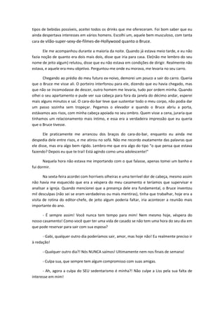 tipos de bebidas possíveis, aceitei todos os drinks que me ofereceram. Foi bom saber que eu
ainda despertava interesses em vários homens. Escolhi um, aquele bem musculoso, com tanta
cara de vilão-super-sexy-de-filmes-de-Hollywood quanto o Bruce.
Ele me acompanhou durante a maioria da noite. Quando já estava meio tarde, e eu não
fazia noção de quanto era dois mais dois, disse que iria para casa. Ele(não me lembro do seu
nome de jeito algum) relutou, disse que eu não estava em condições de dirigir. Realmente não
estava, e aquele era meu objetivo. Perguntou-me onde eu morava, me levaria no seu carro.
Chegando ao prédio do meu futuro ex-noivo, demorei um pouco a sair do carro. Queria
que o Bruce me visse ali. O porteiro interfonou para ele, dizendo que eu havia chegado, mas
que não se incomodasse de descer, outro homem me levaria, tudo por ordem minha. Quando
olhei o seu apartamento e pude ver sua cabeça para fora da janela do décimo andar, esperei
mais alguns minutos e saí. O cara-do-bar teve que sustentar todo o meu corpo, não podia dar
um passo sozinha sem tropeçar. Pegamos o elevador e quando o Bruce abriu a porta,
estávamos aos risos, com minha cabeça apoiada no seu ombro. Quem visse a cena, juraria que
tínhamos um relacionamento mais íntimo, e essa era a verdadeira impressão que eu queria
que o Bruce tivesse.
Ele praticamente me arrancou dos braços do cara-do-bar, enquanto eu ainda me
despedia dele entre risos, e me atirou no sofá. Não me recordo exatamente das palavras que
ele disse, mas era algo bem rígido. Lembro-me que era algo do tipo “o que pensa que estava
fazendo? Depois eu que te traí! Está agindo como uma adolescente!”
Naquela hora não estava me importando com o que falasse, apenas tomei um banho e
fui dormir.
Na sexta-feira acordei com horríveis olheiras e uma terrível dor de cabeça, mesmo assim
não havia me esquecido que era a véspera do meu casamento e teríamos que supervisar e
analisar a igreja. Quando mencionei que a presença dele era fundamental, o Bruce inventou
mil desculpas (não sei se eram verdadeiras ou mais mentiras), tinha que trabalhar, hoje era a
visita de rotina do editor-chefe, de jeito algum poderia faltar, iria acontecer a reunião mais
importante do ano.
- É sempre assim! Você nunca tem tempo para mim! Nem mesmo hoje, véspera do
nosso casamento! Como você quer ter uma vida de casado se não tem uma hora do seu dia em
que pode reservar para sair com sua esposa?
- Gabi, qualquer outro dia poderíamos sair, amor, mas hoje não! Eu realmente preciso ir
à redação!
- Qualquer outro dia?! Nós NUNCA saímos! Ultimamente nem nos finais de semana!
- Culpa sua, que sempre tem algum compromisso com suas amigas.
- Ah, agora a culpa do SEU sedentarismo é minha?! Não culpe a Liss pela sua falta de
interesse em mim!
 