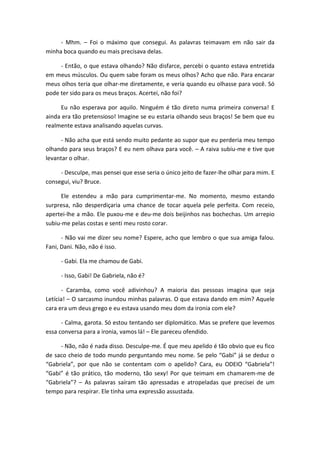 - Mhm. – Foi o máximo que consegui. As palavras teimavam em não sair da
minha boca quando eu mais precisava delas.
- Então, o que estava olhando? Não disfarce, percebi o quanto estava entretida
em meus músculos. Ou quem sabe foram os meus olhos? Acho que não. Para encarar
meus olhos teria que olhar-me diretamente, e veria quando eu olhasse para você. Só
pode ter sido para os meus braços. Acertei, não foi?
Eu não esperava por aquilo. Ninguém é tão direto numa primeira conversa! E
ainda era tão pretensioso! Imagine se eu estaria olhando seus braços! Se bem que eu
realmente estava analisando aquelas curvas.
- Não acha que está sendo muito pedante ao supor que eu perderia meu tempo
olhando para seus braços? E eu nem olhava para você. – A raiva subiu-me e tive que
levantar o olhar.
- Desculpe, mas pensei que esse seria o único jeito de fazer-lhe olhar para mim. E
consegui, viu? Bruce.
Ele estendeu a mão para cumprimentar-me. No momento, mesmo estando
surpresa, não desperdiçaria uma chance de tocar aquela pele perfeita. Com receio,
apertei-lhe a mão. Ele puxou-me e deu-me dois beijinhos nas bochechas. Um arrepio
subiu-me pelas costas e senti meu rosto corar.
- Não vai me dizer seu nome? Espere, acho que lembro o que sua amiga falou.
Fani, Dani. Não, não é isso.
- Gabi. Ela me chamou de Gabi.
- Isso, Gabi! De Gabriela, não é?
- Caramba, como você adivinhou? A maioria das pessoas imagina que seja
Letícia! – O sarcasmo inundou minhas palavras. O que estava dando em mim? Aquele
cara era um deus grego e eu estava usando meu dom da ironia com ele?
- Calma, garota. Só estou tentando ser diplomático. Mas se prefere que levemos
essa conversa para a ironia, vamos lá! – Ele pareceu ofendido.
- Não, não é nada disso. Desculpe-me. É que meu apelido é tão obvio que eu fico
de saco cheio de todo mundo perguntando meu nome. Se pelo “Gabi” já se deduz o
“Gabriela”, por que não se contentam com o apelido? Cara, eu ODEIO “Gabriela”!
“Gabi” é tão prático, tão moderno, tão sexy! Por que teimam em chamarem-me de
“Gabriela”? – As palavras saíram tão apressadas e atropeladas que precisei de um
tempo para respirar. Ele tinha uma expressão assustada.
 