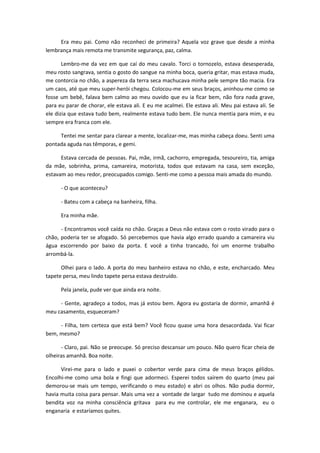 Era meu pai. Como não reconheci de primeira? Aquela voz grave que desde a minha
lembrança mais remota me transmite segurança, paz, calma.
Lembro-me da vez em que caí do meu cavalo. Torci o tornozelo, estava desesperada,
meu rosto sangrava, sentia o gosto do sangue na minha boca, queria gritar, mas estava muda,
me contorcia no chão, a aspereza da terra seca machucava minha pele sempre tão macia. Era
um caos, até que meu super-herói chegou. Colocou-me em seus braços, aninhou-me como se
fosse um bebê, falava bem calmo ao meu ouvido que eu ia ficar bem, não fora nada grave,
para eu parar de chorar, ele estava ali. E eu me acalmei. Ele estava ali. Meu pai estava ali. Se
ele dizia que estava tudo bem, realmente estava tudo bem. Ele nunca mentia para mim, e eu
sempre era franca com ele.
Tentei me sentar para clarear a mente, localizar-me, mas minha cabeça doeu. Senti uma
pontada aguda nas têmporas, e gemi.
Estava cercada de pessoas. Pai, mãe, irmã, cachorro, empregada, tesoureiro, tia, amiga
da mãe, sobrinha, prima, camareira, motorista, todos que estavam na casa, sem exceção,
estavam ao meu redor, preocupados comigo. Senti-me como a pessoa mais amada do mundo.
- O que aconteceu?
- Bateu com a cabeça na banheira, filha.
Era minha mãe.
- Encontramos você caída no chão. Graças a Deus não estava com o rosto virado para o
chão, poderia ter se afogado. Só percebemos que havia algo errado quando a camareira viu
água escorrendo por baixo da porta. E você a tinha trancado, foi um enorme trabalho
arrombá-la.
Olhei para o lado. A porta do meu banheiro estava no chão, e este, encharcado. Meu
tapete persa, meu lindo tapete persa estava destruído.
Pela janela, pude ver que ainda era noite.
- Gente, agradeço a todos, mas já estou bem. Agora eu gostaria de dormir, amanhã é
meu casamento, esqueceram?
- Filha, tem certeza que está bem? Você ficou quase uma hora desacordada. Vai ficar
bem, mesmo?
- Claro, pai. Não se preocupe. Só preciso descansar um pouco. Não quero ficar cheia de
olheiras amanhã. Boa noite.
Virei-me para o lado e puxei o cobertor verde para cima de meus braços gélidos.
Encolhi-me como uma bola e fingi que adormeci. Esperei todos saírem do quarto (meu pai
demorou-se mais um tempo, verificando o meu estado) e abri os olhos. Não pudia dormir,
havia muita coisa para pensar. Mais uma vez a vontade de largar tudo me dominou e aquela
bendita voz na minha consciência gritava para eu me controlar, ele me enganara, eu o
enganaria e estaríamos quites.
 