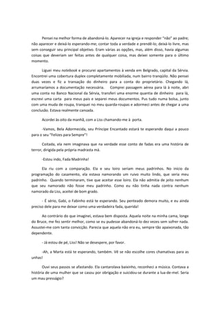 Pensei na melhor forma de abandoná-lo. Aparecer na igreja e responder “não” ao padre;
não aparecer e deixá-lo esperando-me; contar toda a verdade e prendê-lo; deixá-lo livre, mas
sem conseguir seu principal objetivo. Eram várias as opções, mas, além disso, havia algumas
coisas que deveriam ser feitas antes de qualquer coisa, mas deixei somente para o último
momento.
Liguei meu notebook e procurei apartamentos à venda em Belgrado, capital da Sérvia.
Encontrei uma cobertura duplex completamente mobiliada, num bairro tranqüilo. Não pensei
duas vezes e fiz a transação do dinheiro para a conta do proprietário. Chegando lá,
arrumaríamos a documentação necessária. Comprei passagem aérea para lá à noite, abri
uma conta no Banco Nacional da Sérvia, transferi uma enorme quantia de dinheiro para lá,
escrevi uma carta para meus pais e separei meus documentos. Pus tudo numa bolsa, junto
com uma muda de roupa, tranquei no meu quarda-roupas e adormeci antes de chegar a uma
conclusão. Estava realmente cansada.
Acordei às oito da manhã, com a Liss chamando-me à porta.
-Vamos, Bela Adormecida, seu Príncipe Encantado estará te esperando daqui a pouco
para o seu “Felizes para Sempre”!
Coitada, ela nem imaginava que na verdade esse conto de fadas era uma história de
terror, dirigida pela própria madrasta má.
-Estou indo, Fada Madrinha!
Ela riu com a comparação. Ela e seu loiro seriam meus padrinhos. No início da
programação do casamento, ela estava namorando um ruivo muito lindo, que seria meu
padrinho. Quando terminaram, tive que aceitar esse loiro. Ela não admitia de jeito nenhum
que seu namorado não fosse meu padrinho. Como eu não tinha nada contra nenhum
namorado da Liss, aceitei de bom grado.
- É sério, Gabi, o Fabinho está te esperando. Seu penteado demora muito, e eu ainda
preciso dele para me deixar como uma verdadeira fada, querida!
Ao contrário do que imaginei, estava bem disposta. Aquela noite na minha cama, longe
do Bruce, me fez sentir melhor, como se eu pudesse abandoná-lo dez vezes sem sofrer nada.
Assustei-me com tanta convicção. Parecia que aquela não era eu, sempre tão apaixonada, tão
dependente.
- Já estou de pé, Liss! Não se desespere, por favor.
-Ah, a Marta está te esperando, também. Vê se não escolhe cores chamativas para as
unhas!
Ouvi seus passos se afastando. Ela cantarolava baixinho, reconheci a música. Contava a
história de uma mulher que se casou por obrigação e suicidou-se durante a lua-de-mel. Seria
um mau presságio?
 