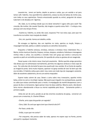 Levantei-me, tomei um banho, depilei as pernas e axilas, pus um vestido e saí para
tomar café. Fabinho, meu queridérrimo cabeleireiro, estava na área de beleza da minha casa,
com todos os seus apetrechos. Parecia emocionado quando eu entrei, perguntei de estava
tudo bem e ele desabou em lágrimas.
-Ah, Gabi, eu te conheço desde que era deste tamanho! E agora olhe para você! Tão
crescida, tão mulher, tão casada! Querida, não imagina o quanto estou feliz! – E enlaçou meu
pescoço com seus braços firmes.
- Acalme-se, Fabinho, eu ainda não casei, esqueceu? Por isso estou aqui, para que me
transforme na mulher mais invejada da cidade!
- Sim, sim, querida. Vamos ao trabalho, então.
Ele enxugou as lágrimas, deu uns tapinhas no rosto, apertou as maçãs, limpou a
maquiagem borrada, ajeitou o cabelo e preparou os utensílios necessários.
Enquanto o Fabinho esticava, enrolava, esticava e enrolava meus indomáveis fios, a
Marta, minha manicure favorita, limpava, cortava, alvejava, umedecia, hidratava e massageava
minhas mãos e unhas. Liss escolheu o esmalte mais sem graça que existia e censurou-me
quando eu pedi um vermelho provocante. Em questão de unhas eu gostava de ser exagerada.
Passei quase o dia inteiro nesse ritual pré-casamento. Minha querida amiga paranóica
não deixou que me alimentasse normalmente, permitiu-me algumas verduras e meio copo de
suco. Por volta das três da tarde fui para meu quarto pôr meu vestido. Ri na frente do espelho
ao imaginá-lo preto. Seria muito impacto, aparecer na igreja vestida de luto! Se bem que não
era má idéia. O Fabinho voltou para cobrir meu rosto com todo tipo de maquiagem existente.
Além de excelente cabeleireiro, ele era um exímio maquiador.
Esperei todos saírem de casa. Deixei a carta sobre meu travesseiro, apanhei minha
bolsa, entrei no carro e me dirigir à igreja. Não queria que ninguém me acompanhasse, quando
eu sabia que estava caminhando para a morte. A empolgação da manhã desapareceu com o
passar do dia e o nervosismo. Agora pensar nisso me dava calafrios. Mesmo assim, não desisti.
Seria morrer abandonando o Bruce ou morrer explodida pelo Bruce. Certamente preferi a
primeira opção.
Antes de sair do carro, parado ao pé das enormes escadarias da igreja, conversei um
pouco com o motorista, Sr. Charlie O’Mane.
- Charlie, seria capaz de guardar um segredo?
- Claro, Gabi. Ou será que agora terei que chamá-la de Srª?
- Por favor, ainda não.
- Então, o que quer me contar?
- Por enquanto, não precisa saber de nada, apenas me espere aqui na frente, pronto
para partir a qualquer momento.
 