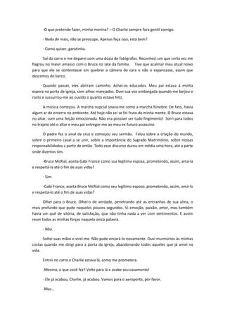 -O que pretende fazer, minha menina? – O Charlie sempre fora gentil comigo.
- Nada de mais, não se preocupe. Apenas faça isso, está bem?
- Como quiser, garotinha.
Saí do carro e me deparei com uma dúzia de fotógrafos. Reconheci um que certa vez me
flagrou no maior amasso com o Bruce no iate da família. Tive que acalmar meu atual noivo
para que ele se contentasse em quebrar a câmera do cara e não o espancasse, assim que
descemos do barco.
Quando passei, eles abriram caminho. Achei-os educados. Meu pai estava à minha
espera na porta da igreja, com olhos marejados. Ouvi sua voz embargada quando me beijou o
rosto e sussurrou-me ao ouvido o quanto estava feliz.
A música começou. A marcha nupcial soava-me como a marcha fúnebre. De fato, havia
algum ar de enterro no ambiente. Até hoje não sei se foi fruto da minha mente. O Bruce estava
no altar, com uma feição emocionada. Não era possível ser tudo fingimento! Sorri para todos
no trajeto até o altar e meu pai entregar-me ao meu ex-futuro assassino.
O padre fez o sinal da cruz e começou seu sermão. Falou sobre a criação do mundo,
sobre o primeiro casal a se unir, sobre a importância do Sagrado Matrimônio, sobre nossas
responsabilidades a partir de então. Todo esse discurso durou em média uma hora, até a parte
onde dizemos sim.
-Bruce McRial, aceita Gabi France como sua legítima esposa, prometendo, assim, amá-la
e respeitá-la até o fim de suas vidas?
- Sim.
-Gabi France, aceita Bruce McRial como seu legítimo esposo, prometendo, assim, amá-lo
e respeitá-lo até o fim de suas vidas?
Olhei para o Bruce. Olhei-o de verdade, penetrando até as entranhas de sua alma, o
mais profundo que pude naqueles poucos segundos. Vi emoção, paixão, amor, mas também
havia um quê de vitória, de satisfação, que não tinha nada a ver com sentimentos. E assim
reuni todas as minhas forças naquela única palavra.
- Não.
Soltei suas mãos e virei-me. Não pude encará-lo novamente. Ouvi murmúrios às minhas
costas quando me dirigi para a porta da igreja, abandonando todos aqueles que já amei na
vida.
Entrei no carro e Charlie estava lá, como me prometera.
-Menina, o que você fez? Volte para lá e acabe seu casamento!
- Ele já acabou, Charlie, já acabou. Vamos para o aeroporto, por favor.
-Mas...
 