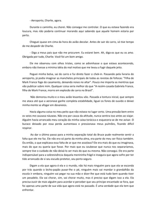 - Aeroporto, Charlie, agora.
Durante o caminho, eu chorei. Não consegui me controlar. O que eu estava fazendo era
loucura, mas não poderia continuar morando aqui sabendo que aquele homem estaria por
perto.
Cheguei quase em cima da hora do avião decolar. Antes de sair do carro, só tive tempo
de me despedir de Charlie.
- Diga a meus pais que não me procurem. Eu estarei bem. Ah, diga-os que eu os amo.
Obrigada por tudo, Charlie. Você foi um bom amigo.
Ele me observou com olhos tristes, como se adivinhasse o que estava acontecendo,
embora não tivesse a mínima idéia do real motivo que me levou a fugir daquele jeito.
Peguei minha bolsa, sai do carro e fui direto fazer o chek-in. Passando pela livraria do
aeroporto, já podia imaginar as manchetes principais de todas as revistas de fofocas: “Filha de
Mark France foge do casamento, deixando noivo no altar”. Pouco me importa as mentiras que
vão publicar sobre mim. Qualquer coisa seria melhor do que “A recém-casada Gabriela France,
filha de Mark France, morre em explosão de carro no Brasil”.
Não demorou muito e o meu avião levantou vôo. Passada a tontura inicial, que sempre
me ataca até que a aeronave ganhe completa estabilidade, liguei os fones de ouvido e deixei
minha mente se afogar em devaneios.
Havia alguma coisa no meu peito que não estava no lugar certo. Uma pressão bem entre
os seios me causava náuseas. Não era por causa da altitude, nunca sentira isso antes ao viajar.
Alguém havia arrancado meu coração da minha caixa torácica e esquecera-se de me avisar. O
buraco deixado por essa perda aumentava e pressionava meus pulmões, ficando difícil
respirar.
Ao dar o último passo para a minha separação total do Bruce pude realmente sentir a
falta que ele me faz. Ele não era só parte da minha alma, era parte do meu ser físico também.
Ou então, o que explicava essa falta de ar que me assolava? Ele era mais do que eu imaginava,
mais do que eu queria que fosse. Por mais que eu soubesse que nunca nos separaríamos,
sempre tive o cuidado de não deixá-lo ser mais do que eu mesma. Não consegui. Ele era parte
indispensável para a sobrevivência daquela menininha frágil e insegura que agora sofre por ter
tido arrancado de si seu escudo protetor, seu porto-seguro.
Digam a ela que agora é ela e o mundo, não há mais ninguém para que ela se esconda
por trás quando o bicho-papão puxar-lhe o pé, ninguém mais vai mandar o grandalhão da
escola ir embora, ninguém vai pegar na sua mão e dizer-lhe que está tudo bem quando tiver
um pesadelo. Ela vai chorar, sim, vai chorar muito, mas é preciso que digam isso a ela. Ela
precisa ouvir de mais alguém para acordar e perceber que seu príncipe encantado se fora, que
foi apenas uma parte de sua vida que agora está no passado. É uma verdade que ela tem que
enfrentar.
 