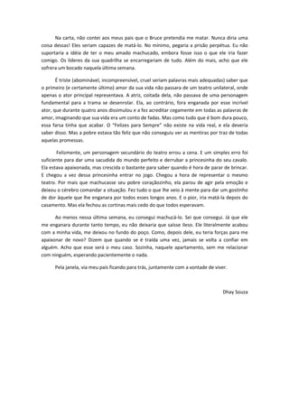 Na carta, não contei aos meus pais que o Bruce pretendia me matar. Nunca diria uma
coisa dessas! Eles seriam capazes de matá-lo. No mínimo, pegaria a prisão perpétua. Eu não
suportaria a idéia de ter o meu amado machucado, embora fosse isso o que ele iria fazer
comigo. Os líderes da sua quadrilha se encarregariam de tudo. Além do mais, acho que ele
sofrera um bocado naquela última semana.
É triste (abominável, incompreensível, cruel seriam palavras mais adequadas) saber que
o primeiro (e certamente último) amor da sua vida não passara de um teatro unilateral, onde
apenas o ator principal representava. A atriz, coitada dela, não passava de uma personagem
fundamental para a trama se desenrolar. Ela, ao contrário, fora enganada por esse incrível
ator, que durante quatro anos dissimulou e a fez acreditar cegamente em todas as palavras de
amor, imaginando que sua vida era um conto de fadas. Mas como tudo que é bom dura pouco,
essa farsa tinha que acabar. O “Felizes para Sempre” não existe na vida real, e ela deveria
saber disso. Mas a pobre estava tão feliz que não conseguiu ver as mentiras por traz de todas
aquelas promessas.
Felizmente, um personagem secundário do teatro errou a cena. E um simples erro foi
suficiente para dar uma sacudida do mundo perfeito e derrubar a princesinha do seu cavalo.
Ela estava apaixonada, mas crescida o bastante para saber quando é hora de parar de brincar.
E chegou a vez dessa princesinha entrar no jogo. Chegou a hora de representar o mesmo
teatro. Por mais que machucasse seu pobre coraçãozinho, ela parou de agir pela emoção e
deixou o cérebro comandar a situação. Fez tudo o que lhe veio à mente para dar um gostinho
de dor àquele que lhe enganara por todos esses longos anos. E o pior, iria matá-la depois do
casamento. Mas ela fechou as cortinas mais cedo do que todos esperavam.
Ao menos nessa última semana, eu consegui machucá-lo. Sei que consegui. Já que ele
me enganara durante tanto tempo, eu não deixaria que saísse ileso. Ele literalmente acabou
com a minha vida, me deixou no fundo do poço. Como, depois dele, eu teria forças para me
apaixonar de novo? Dizem que quando se é traída uma vez, jamais se volta a confiar em
alguém. Acho que esse será o meu caso. Sozinha, naquele apartamento, sem me relacionar
com ninguém, esperando pacientemente o nada.
Pela janela, via meu país ficando para trás, juntamente com a vontade de viver.
Dhay Souza
 