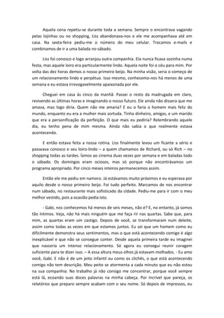 Aquela cena repetiu-se durante toda a semana. Sempre o encontrava vagando
pelas lojinhas ou no shopping, Liss abandonava-nos e ele me acompanhava até em
casa. Na sexta-feira pediu-me o número do meu celular. Trocamos e-mails e
combinamos de ir a uma balada no sábado.
Liss foi conosco e logo arranjou outra companhia. Ela nunca ficava sozinha numa
festa, mas aquele loiro era particularmente lindo. Aquela noite foi o céu para mim. Por
volta das dez horas demos o nosso primeiro beijo. Na minha visão, seria o começo de
um relacionamento lindo e perpétuo. Isso mesmo, conhecemo-nos há menos de uma
semana e eu estava irrevogavelmente apaixonada por ele.
Cheguei em casa às cinco da manhã. Passei o resto da madrugada em claro,
revivendo as últimas horas e imaginando o nosso futuro. Ele ainda não dissera que me
amava, mas logo diria. Quem não me amaria? E eu o faria o homem mais feliz do
mundo, enquanto eu era a mulher mais sortuda. Tinha dinheiro, amigas, e um marido
que era a personificação da perfeição. O que mais eu pediria? Relembrando aquele
dia, eu tenho pena de mim mesma. Ainda não sabia o que realmente estava
acontecendo.
E então estava feita a nossa rotina. Liss finalmente levou um ficante a sério e
passeava conosco e seu loiro-lindo – a quem chamamos de Richard, ou só Rich – no
shopping todas as tardes. Íamos ao cinema duas vezes por semana e em baladas todo
o sábado. Os domingos eram ociosos, mas só porque não encontrávamos um
programa apropriado. Por cinco meses inteiros permanecemos assim.
Então ele me pediu em namoro. Já estávamos muito próximos e eu esperava por
aquilo desde o nosso primeiro beijo. Foi tudo perfeito. Marcamos de nos encontrar
num sábado, no restaurante mais sofisticado da cidade. Pediu-me para ir com o meu
melhor vestido, pois a ocasião pedia isto.
- Gabi, nos conhecemos há menos de seis meses, não é? E, no entanto, já somos
tão íntimos. Veja, não há mais ninguém que me faça rir nas quartas. Sabe que, para
mim, as quartas eram um castigo. Depois de você, se transformaram num deleite,
assim como todas as vezes em que estamos juntos. Eu sei que um homem como eu
dificilmente demonstra seus sentimentos, mas o que está acontecendo comigo é algo
inexplicável e que não se consegue conter. Desde aquela primeira tarde eu imaginei
que nasceria um intenso relacionamento. Só agora eu consegui reunir coragem
suficiente para te dizer isso. – A essa altura meus olhos já estavam molhados. - Eu amo
você, Gabi. E não é de um jeito infantil ou como os clichês, o que está acontecendo
comigo não tem descrição. Meu peito se atormenta a cada minuto que eu não estou
na sua companhia. No trabalho já não consigo me concentrar, porque você sempre
está lá, ecoando suas doces palavras na minha cabeça. Por incrível que pareça, os
relatórios que preparo sempre acabam com o seu nome. Só depois de impressos, eu
 