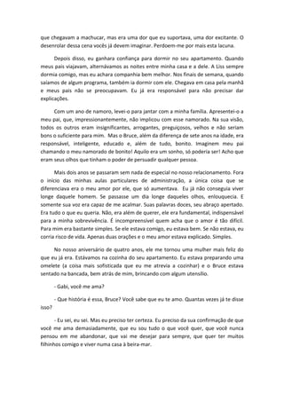que chegavam a machucar, mas era uma dor que eu suportava, uma dor excitante. O
desenrolar dessa cena vocês já devem imaginar. Perdoem-me por mais esta lacuna.
Depois disso, eu ganhara confiança para dormir no seu apartamento. Quando
meus pais viajavam, alternávamos as noites entre minha casa e a dele. A Liss sempre
dormia comigo, mas eu achara companhia bem melhor. Nos finais de semana, quando
saíamos de algum programa, também ia dormir com ele. Chegava em casa pela manhã
e meus pais não se preocupavam. Eu já era responsável para não precisar dar
explicações.
Com um ano de namoro, levei-o para jantar com a minha família. Apresentei-o a
meu pai, que, impressionantemente, não implicou com esse namorado. Na sua visão,
todos os outros eram insignificantes, arrogantes, preguiçosos, velhos e não seriam
bons o suficiente para mim. Mas o Bruce, além da diferença de sete anos na idade, era
responsável, inteligente, educado e, além de tudo, bonito. Imaginem meu pai
chamando o meu namorado de bonito! Aquilo era um sonho, só poderia ser! Acho que
eram seus olhos que tinham o poder de persuadir qualquer pessoa.
Mais dois anos se passaram sem nada de especial no nosso relacionamento. Fora
o início das minhas aulas particulares de administração, a única coisa que se
diferenciava era o meu amor por ele, que só aumentava. Eu já não conseguia viver
longe daquele homem. Se passasse um dia longe daqueles olhos, enlouquecia. E
somente sua voz era capaz de me acalmar. Suas palavras doces, seu abraço apertado.
Era tudo o que eu queria. Não, era além de querer, ele era fundamental, indispensável
para a minha sobrevivência. É incompreensível quem acha que o amor é tão difícil.
Para mim era bastante simples. Se ele estava comigo, eu estava bem. Se não estava, eu
corria risco de vida. Apenas duas orações e o meu amor estava explicado. Simples.
No nosso aniversário de quatro anos, ele me tornou uma mulher mais feliz do
que eu já era. Estávamos na cozinha do seu apartamento. Eu estava preparando uma
omelete (a coisa mais sofisticada que eu me atrevia a cozinhar) e o Bruce estava
sentado na bancada, bem atrás de mim, brincando com algum utensílio.
- Gabi, você me ama?
- Que história é essa, Bruce? Você sabe que eu te amo. Quantas vezes já te disse
isso?
- Eu sei, eu sei. Mas eu preciso ter certeza. Eu preciso da sua confirmação de que
você me ama demasiadamente, que eu sou tudo o que você quer, que você nunca
pensou em me abandonar, que vai me desejar para sempre, que quer ter muitos
filhinhos comigo e viver numa casa à beira-mar.
 