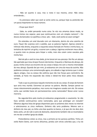 - Não sei quanto à casa, mas o resto é isso mesmo, amor. Não estou
entendendo...
- Eu precisava saber que você se sente como eu, porque hoje eu pretendo dar
um passo importante no nosso namoro.
- O que quer dizer?
- Sabe, eu andei pensando numa coisa. Se nós nos amamos desse modo, se
nunca iremos nos separar, para que continuarmos com um simples namoro? – Ele
desceu da bancada e se ajoelhou a meus pés.- Gabi, você aceita se casar comigo?
Ele estendeu um anel dourado com um diamante, dentro de uma caixinha de
ouro. Fiquei tão surpresa com o pedido, que as palavras fugiram. Apenas estendi a
trêmula mão direita, enquanto a esquerda estava fechada em frente à minha boca, na
tentativa de reprimir um grito, e acenei com a cabeça. Lágrimas encheram meus olhos,
e quanto mais eu piscava para limpar a visão, mais elas caiam como cascatas pela
minha face.
Mal ele pôs o anel no meu dedo, já me lancei em seu pescoço. Dei-lhe um abraço
tão apertado que meus braços ficaram dormentes. Enquanto o libertava do abraço, ele
puxou minha cintura ao encontro de seu corpo e beijou-me com a mesma intensidade
do meu abraço. Quando dei por mim, já estávamos em cima da mesa da cozinha. Não
podíamos começar uma comemoração agora, era sábado e logo teríamos que ir visitar
alguns amigos, mas eu estava tão eufórica que não tive forças para controlá-lo. Na
verdade, já havia me esquecido das visitas e deixei-me levar pelos meus desejos
carnais.
Tudo o que eu precisava naquele momento era do seu corpo. O corpo do homem
que seria meu marido. Estremeci ao pensar na palavra. Marido. Sempre pensei no
nosso relacionamento perpétuo, mas nunca me imaginara casada com ele. Ele estava
certo, que sentido havia em permanecermos como namorados? Nosso amor nunca
morreria.
Na segunda-feira pela manha já estávamos programando o casamento. Se não
fazia sentido continuarmos como namorados, para que prolongar um noivado?
Olhamos algumas listas de igrejas disponíveis para os próximos dois meses na internet
e selecionamos as cinco melhores. Dinheiro não seria problema. Mesmo sem o
dinheiro do meu pai, eu tinha uma boa quantia no banco, e já que ele me dera dois
belos anéis, um de rubi e outro de diamante, obviamente também não se incomodaria
em me dar a melhor igreja da cidade.
Pretendíamos visitar as cinco, mas a primeira já me pareceu perfeita. Tinha um
estilo Notre Dame, com torres altíssimas, janelas com vitrais coloridos que, à luz do
 