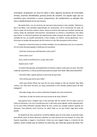 entardecer, projetavam um arco-íris sobre o altar, algumas esculturas de renomados
artistas, assentos almofadados, grossas portas de carvalho. Era aquele lugar que eu
escolhera para concretizar o nosso compromisso. Ali receberíamos as bênçãos dos
céus e obedeceríamos às leis dos homens.
Na quinta-feira, Liss me arrancou de casa para procurarmos o meu vestido. Visitamos a
Rua 4 de Maio, uma alameda especializada em casamentos. Ali se encontrava de tudo, de
flores a velas, de cortinas a bolos e doces. Havia no mínimo oito lojas que vendiam vestidos de
noivas, todas de reputação internacional. Vasculhamos as vitrines e escolhemos uma delas
para entrar. Eu não teria paciência de experimentar todas as peças de todas as lojas. Contra a
vontade de Liss, eu escolhi justamente a mais simples, ou melhor, menos glamorosa. Era a
única que as caudas não passavam de três metros e o véu não alcançava minha cintura.
Enquanto a costureira tirava as minhas medidas, Liss me observava com um ar estranho.
Era um misto de preocupação e medo que me assustava.
- Você tem certeza que está fazendo a coisa certa?
- Como assim, Liss?
-Cara, vocês se conheceram a, o que, dois anos?
-Quatro anos. E daí?
-A maioria das pessoas, principalmente os homens, espera muito para se casar. Eles têm
medo do casamento. E o Bruce já está louco para se casar com você. Não acha estranho?
- Estranho? Não, a gente apenas se ama mais do que tudo.
- Tem certeza que ele te ama, Gabi?
- Claro que tenho! Afinal, por que ele iria casar comigo se não me amasse? Que idéia
maluca, Liss. Pelo amor de Deus, eu estou comprando o meu vestido, poderia parar de falar
bobagens?
- Desculpa amiga, mas eu estou realmente intrigada com esse casamento...
- Tudo bem, só não me venha com essa conversa de novo, tá bom?
Que garota louca, imaginar que o meu príncipe não me amava. Ele era tudo o que eu
tinha no momento, e eu era o mundo para ele. E não tinha como alguém mentir daquele jeito.
Eu via seus olhos brilharem quando falava de mim, sentia seu coração acelerar quando me
abraçava. Suas palavras eram sinceras, eu sabia! Hoje eu sei que estava cega pela minha
paixão.
Às vésperas do meu casamento, no último sábado, para ser mais exata, eu precisei viajar
para decidir quais as flores deveriam substituir as rosas brancas do meu buquê. As rosas não
haviam suportado a viagem e murcharam. Como era uma viagem longa e o transito lá era
caótico, avisei a todos que só voltaria no outro dia, por volta das quatro da tarde. Por
 