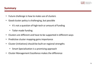 Summary

• Future challenge is how to make use of clusters
• Good cluster policy is challenging, but possible

   • It’s not a question of high-tech or amount of funding

   • Tailor-made funding
• Clusters are different and have to be supported in different ways
• Predictive cluster mapping gains importance
• Cluster (initiatives) should be built on regional strengths

   • Smart Specialization is a promising approach
• Cluster Management Excellence makes the difference



                                                                      19
 