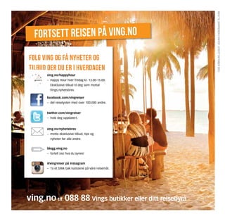 reis til sommeren i vinter . Utgitt oktober 2012.
  fortsett reisen på ving.no
følg ving og få nyheter og
tilbud der du er i hverdagen
       ving.no/happyhour
       –	 Happy Hour hver fredag kl. 13.00-15.00.
       	 Eksklusive tilbud til deg som mottar 		
         Vings nyhetsbrev.

       facebook.com/vingreiser
       –	 del reiselysten med over 100.000 andre.


       twitter.com/vingreiser
       –	 hold deg oppdatert.


       ving.no/nyhetsbrev
       –	 motta eksklusive tilbud, tips og
       	 nyheter før alle andre.


       blogg.ving.no
       –	 fortell oss hva du synes!


       @vingreiser på Instagram
       –	 Ta et blikk bak kulissene på våre reisemål.




ving.no tlf. 088 88 Vings butikker eller ditt reisebyrå
 