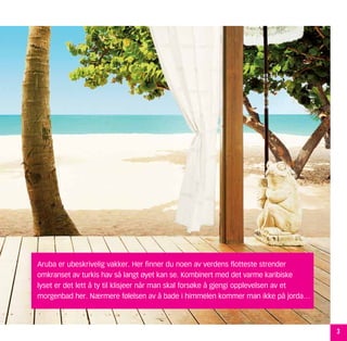 Aruba er ubeskrivelig vakker. Her finner du noen av verdens flotteste strender
omkranset av turkis hav så langt øyet kan se. Kombinert med det varme karibiske
lyset er det lett å ty til klisjeer når man skal forsøke å gjengi opplevelsen av et
morgenbad her. Nærmere følelsen av å bade i himmelen kommer man ikke på jorda…



                                                                                      3
 
