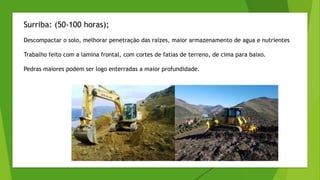 Surriba: (50-100 horas);
Descompactar o solo, melhorar penetração das raízes, maior armazenamento de agua e nutrientes
Trabalho feito com a lamina frontal, com cortes de fatias de terreno, de cima para baixo.
Pedras maiores podem ser logo enterradas a maior profundidade.
 