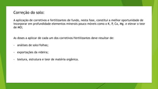 Correção do solo:
A aplicação de corretivos e fertilizantes de fundo, nesta fase, constitui a melhor oportunidade de
incorporar em profundidade elementos minerais pouco móveis como o K, P, Ca, Mg. e elevar o teor
de MO;
As doses a aplicar de cada um dos corretivos/fertilizantes deve resultar de:
- análises de solo/folhas;
- exportações da videira;
- textura, estrutura e teor de matéria orgânica.
 