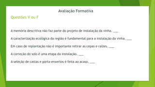Avaliação Formativa
Questões V ou F
A memória descritiva não faz parte do projeto de instalação da vinha. ___
A caracterização ecológica da região é fundamental para a instalação da vinha. ___
Em caso de replantação não é importante retirar as cepas e raízes. ___
A correção do solo é uma etapa da instalação. ___
A seleção de castas e porta-enxertos é feita ao acaso. ___
 