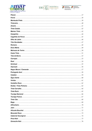 Péxem ........................................................................................................................................................................37
Ferral ..........................................................................................................................................................................38
Manteudo Preto .......................................................................................................................................................39
Tintureira...................................................................................................................................................................40
Alcaira........................................................................................................................................................................41
Tinta Caiada..............................................................................................................................................................42
Malveo Tinto.............................................................................................................................................................43
Carapinha..................................................................................................................................................................44
Cagalhão de Porco .................................................................................................................................................45
Olho de Lebre...........................................................................................................................................................46
Três Novidades........................................................................................................................................................47
Romana......................................................................................................................................................................48
Dona Marta................................................................................................................................................................49
Malvasia de Tavira ..................................................................................................................................................50
Casta Tinta................................................................................................................................................................51
Teta de Burra............................................................................................................................................................52
Corropio.....................................................................................................................................................................53
Roal.............................................................................................................................................................................54
Grinhoal.....................................................................................................................................................................55
Arjunção ....................................................................................................................................................................56
Negro Mouro / Camarate .......................................................................................................................................57
Português Azul ........................................................................................................................................................58
Caladoc......................................................................................................................................................................59
Água Santa ...............................................................................................................................................................60
Vinhão........................................................................................................................................................................61
Verdelho Roxo .........................................................................................................................................................62
Rufete / Tinta Pinheira ...........................................................................................................................................63
Tinta Carvalha..........................................................................................................................................................64
Tinta Roriz.................................................................................................................................................................65
Touriga Nacional .....................................................................................................................................................66
Touriga Franca.........................................................................................................................................................67
Tinto Cão...................................................................................................................................................................68
Baga............................................................................................................................................................................69
Alfrocheiro ................................................................................................................................................................70
Jaen ............................................................................................................................................................................71
Alicante Bouchet.....................................................................................................................................................72
Moscatel Roxo .........................................................................................................................................................73
Cabernet Souvignon ..............................................................................................................................................74
Pinot Noir ..................................................................................................................................................................75
Grenache Noir..........................................................................................................................................................76
 
