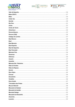 Vale de Espanha....................................................................................................................................................116
Beba (CEAT)...........................................................................................................................................................117
Beba..........................................................................................................................................................................118
Antão Vaz ................................................................................................................................................................119
Garrido.....................................................................................................................................................................120
Rio Fino ...................................................................................................................................................................121
Arinto........................................................................................................................................................................122
Arinto de Tavira .....................................................................................................................................................123
Almenhaca ..............................................................................................................................................................124
Perrum Branco.......................................................................................................................................................125
Perrum (CO6) .........................................................................................................................................................126
Códega do Larinho ...............................................................................................................................................127
Boal Branco............................................................................................................................................................128
Boal...........................................................................................................................................................................129
Boal Barreiro ..........................................................................................................................................................130
Boal Espinho..........................................................................................................................................................131
Boal de Espanha ...................................................................................................................................................132
Boal Vencedor .......................................................................................................................................................133
Malvasia Fina .........................................................................................................................................................134
Generosa.................................................................................................................................................................135
Deliciosa..................................................................................................................................................................136
Assario.....................................................................................................................................................................137
Assarião...................................................................................................................................................................138
Malvasia Rei / Palomino ......................................................................................................................................139
Rabo de Ovelha .....................................................................................................................................................140
Rabo de Raposa ....................................................................................................................................................141
Sercial ......................................................................................................................................................................142
Rico Pobre ..............................................................................................................................................................143
Cerceal.....................................................................................................................................................................144
Donzelinho..............................................................................................................................................................145
Verdelho ..................................................................................................................................................................146
Doce Azedo.............................................................................................................................................................147
Trincadeira das Pratas.........................................................................................................................................148
Muscat Ottonell......................................................................................................................................................149
Moscatel de Setúbal .............................................................................................................................................150
Moscatel de Azeitão .............................................................................................................................................151
Moscatel Galego....................................................................................................................................................152
Moscatel de Alexandria .......................................................................................................................................153
Alvarinho.................................................................................................................................................................154
Loureiro ...................................................................................................................................................................155
 