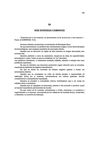 105




                                         99

                        NOS DIVERSOS CAMINHOS


        "Examinai-vos a vós mesmos, se permaneceis na fé; provai-vos a vós mesmos." -
Paulo. (II CORÍNTIOS, 13:5.)

        Diversas atitudes caracterizam os estudantes da Revelação Nova.
        Os que permanecem na periferia dos ensinamentos exigem novas demonstrações
fenomenológicas, sem qualquer propósito de renovação interior.
        Aqueles que se demoram na região da letra estimam as longas discussões sem
proveito real.
        Quantos preferem a zona do sectarismo, lançam-se às lutas de separatividade,
lamentáveis e cruéis. Todos os que se cristalizam no "eu" dormitam
nos petitórios infindáveis, a reclamarem proteção indébita, adiando a solução dos seus
problemas espirituais.
        Os que se retardam nos desvarios passionais rogam alimento para as emoções,
mantendo-se distantes do legítimo entendimento.
        Os que se atiram às correntes da tristeza negativa gastam o tempo em
lamentações estéreis.
        Aqueles que se consagram ao culto da dúvida perdem a oportunidade da
edificação divina em si mesmos, convertendo-se em críticos gratuitos, ferindo
companheiros e estraçalhando reputações.
        Quantos se prendem à curiosidade crônica, borboleteiam aqui e ali, longe do
trabalho sério e necessário.
        Aqueles que se regozijam na presunção, passam o dia zurzindo o próximo, quais
se tossem inquisidores permanentes do mundo.
        Os que vivem na fé, contudo, acompanham o Cristo, examinam a si próprios e
experimentam a si mesmos, convertendo-se em refletores da Vontade Divina, cumprindo-
a, fielmente, no caminho da redenção.
 