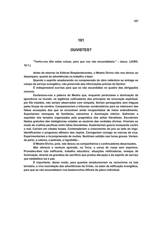 107




                                           101

                                     OUVISTES?


         "Tenho-vos dito estas coisas, para que vos não escandalizeis." - Jesus. (JOÃO,
16:1.)

        Antes de retornar às Esferas Resplandecentes, o Mestre Divino não nos deixou ao
desamparo, quanto às advertências no trabalho a lazer.
        Quando o espírito amadurecido na compreensão da obra redentora se entrega ao
campo de serviço evangélico, não prescinde das informações prévias do Senhor.
        É indispensável ouvi-las para que se não escandalize no quadro das obrigações
comuns.
        Esclareceu-nos a palavra do Mestre que, enquanto perdurasse a dominação da
ignorância no mundo, os legítimos cultivadores dos princípios da renovação espiritual,
por Ele trazidos, não seriam observados com simpatia. Seriam perseguidos sem tréguas
pelas forças da sombra. Compareceriam a tribunais condenatórios para se inteirarem das
falsas acusações dos que se encontram ainda incapacitados de maior entendimento.
Suportariam remoques de familiares, estranhos à iluminação interior. Sofreriam a
expulsão dos templos organizados pela pragmática das seitas literalistas. Escutariam
libelos gratuitos das inteligências votadas ao escárnio das verdades divinas. Viveriam ao
modo de ovelhas pacificas entre lobos famulentos. Sustentariam guerra incessante contra
o mal. Cairiam em ciladas torpes. Contemplariam o crescimento do joio ao lado do trigo.
Identificariam o progresso efêmero dos ímpios. Carregariam consigo as marcas da cruz.
Experimentariam a incompreensão de muitos. Sentiriam solidão nas horas graves. Veriam,
de perto, a calúnia, a pedrada, a ingratidão...
        O Mestre Divino, pois, não deixou os companheiros e continuadores desavisados.
        Não oferecia a nenhum aprendiz, na Terra, a coroa de rosas sem espinhos.
Prometeu-lhes luta edificante, trabalho educativo, situações retificadoras, ensejos de
iluminação, através da grandeza do sacrifício que produz elevação e do espírito de serviço
que estabelece luz e paz.
        É importante, desse modo, para quantos amadureceram os raciocínios na luta
terrestre, a viva recordação das advertências do Cristo, no setor da edificação evangélica,
para que se não escandalizem nos testemunhos difíceis do plano individual.
 