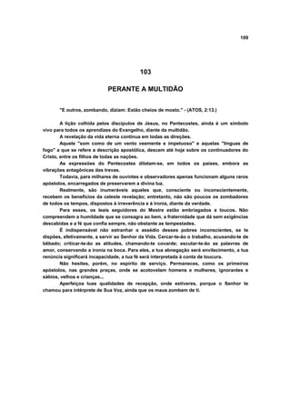 109




                                          103

                            PERANTE A MULTIDÃO


       "E outros, zombando, diziam: Estão cheios de mosto." - (ATOS, 2:13.)

        A lição colhida pelos discípulos de Jesus, no Pentecostes, ainda é um símbolo
vivo para todos os aprendizes do Evangelho, diante da multidão.
        A revelação da vida eterna continua em todas as direções.
        Aquele "som como de um vento veemente e impetuoso" e aquelas "línguas de
fogo" a que se refere a descrição apostólica, descem até hoje sobre os continuadores do
Cristo, entre os filhos de todas as nações.
        As expressões do Pentecostes dilatam-se, em todos os países, embora as
vibrações antagônicas das trevas.
        Todavia, para milhares de ouvintes e observadores apenas funcionam alguns raros
apóstolos, encarregados de preservarem a divina luz.
        Realmente, são inumeráveis aqueles que, consciente ou inconscientemente,
recebem os benefícios da celeste revelação; entretanto, não são poucos os zombadores
de todos os tempos, dispostos à irreverência e à ironia, diante da verdade.
        Para esses, os leais seguidores do Mestre estão embriagados e loucos. Não
compreendem a humildade que se consagra ao bem, a fraternidade que dá sem exigências
descabidas e a fé que confia sempre, não obstante as tempestades.
        É indispensável não estranhar o assédio desses pobres inconscientes, se te
dispões, efetivamente, a servir ao Senhor da Vida. Cercar-te-ão o trabalho, acusando-te de
bêbado; criticar-te-ão as atitudes, chamando-te covarde; escutar-te-ão as palavras de
amor, conservando a ironia na boca. Para eles, a tua abnegação será envilecimento, a tua
renúncia significará incapacidade, a tua fé será interpretada à conta de loucura.
        Não hesites, porém, no espírito de serviço. Permaneces, como os primeiros
apóstolos, nas grandes praças, onde se acotovelam homens e mulheres, ignorantes e
sábios, velhos e crianças...
        Aperfeiçoa tuas qualidades de recepção, onde estiveres, porque o Senhor te
chamou para intérprete de Sua Voz, ainda que os maus zombem de ti.
 