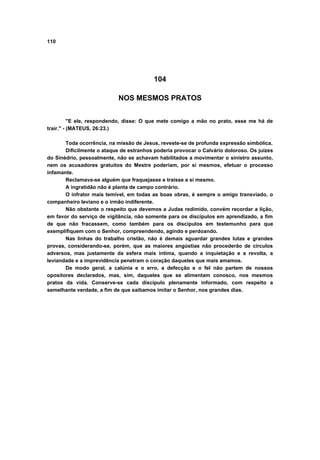 110




                                          104

                            NOS MESMOS PRATOS


          "E ele, respondendo, disse: O que mete comigo a mão no prato, esse me há de
trair." - (MATEUS, 26:23.)

       Toda ocorrência, na missão de Jesus, reveste-se de profunda expressão simbólica.
       Dificilmente o ataque de estranhos poderia provocar o Calvário doloroso. Os juizes
do Sinédrio, pessoalmente, não se achavam habilitados a movimentar o sinistro assunto,
nem os acusadores gratuitos do Mestre poderiam, por si mesmos, efetuar o processo
infamante.
       Reclamava-se alguém que fraquejasse e traísse a si mesmo.
       A ingratidão não é planta de campo contrário.
       O infrator mais temível, em todas as boas obras, é sempre o amigo transviado, o
companheiro leviano e o irmão indiferente.
       Não obstante o respeito que devemos a Judas redimido, convém recordar a lição,
em favor do serviço de vigilância, não somente para os discípulos em aprendizado, a fim
de que não fracassem, como também para os discípulos em testemunho para que
exemplifiquem com o Senhor, compreendendo, agindo e perdoando.
       Nas linhas do trabalho cristão, não é demais aguardar grandes lutas e grandes
provas, considerando-se, porém, que as maiores angústias não procederão de círculos
adversos, mas justamente da esfera mais íntima, quando a inquietação e a revolta, a
leviandade e a imprevidência penetram o coração daqueles que mais amamos.
       De modo geral, a calúnia e o erro, a defecção e o fel não partem de nossos
opositores declarados, mas, sim, daqueles que se alimentam conosco, nos mesmos
pratos da vida. Conserve-se cada discípulo plenamente informado, com respeito a
semelhante verdade, a fim de que saibamos imitar o Senhor, nos grandes dias.
 