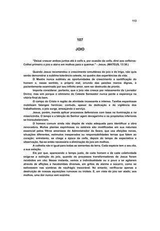 113




                                            107

                                          JOIO


       "Deixai crescer ambos juntos até à ceifa e, por ocasião da ceifa, direi aos ceifeiros:
Colhei primeiro o joio e atai-o em molhos para o queimar." - Jesus. (MATEUS, 13:30.)

         Quando Jesus recomendou o crescimento simultâneo do joio e do trigo, não quis
senão demonstrar a sublime tolerância celeste, no quadro das experiências da vida.
         O Mestre nunca subtraiu as oportunidades de crescimento e santificação do
homem e, nesse sentido, o próprio mal, oriundo das paixões menos dignas, é
pacientemente examinado por seu infinito amor, sem ser destruído de pronto.
         Importa considerar, portanto, que o joio não cresce por relaxamento do Lavrador
Divino, mas sim porque o otimismo do Celeste Semeador nunca perde a esperança na
vitória final do bem.
         O campo do Cristo é região de atividade incessante e intensa. Tarefas espantosas
mobilizam falanges heróicas; contudo, apesar da dedicação e da vigilância dos
trabalhadores, o joio surge, ameaçando o serviço.
         Jesus, porém, manda aplicar processos defensivos com base na iluminação e na
misericórdia. O tempo e a bênção do Senhor agem devagarinho e os propósitos inferiores
se transubstanciam.
         O homem comum ainda não dispõe de visão adequada para identificar a obra
renovadora. Muitas plantas espinhosas ou estéreis são modificadas em sua natureza
essencial pelos filtros amorosos do Administrador da Seara, que usa afeições novas,
situações diferentes, estímulos inesperados ou responsabilidades ternas que falem ao
coração; entretanto, se chega a época da ceifa, depois do tempo de expectativa e
observação, faz-se então necessária a eliminação do joio em molhos.
         A colheita não é igual para todas as sementes da terra. Cada espécie tem o seu dia,
a sua estação.
         Eis por que, aparecendo o tempo justo, de cada homem e de cada coletividade
exige-se a extinção do joio, quando os processos transformadores de Jesus foram
recebidos em vão. Nesse instante, vemos a individualidade ou o povo a se agitarem
através de aflições e hecatombes diversas, em gritos de alarme e socorro, como se
estivessem nas sombras de naufrágio inexorável. No entanto, verifica-se apenas a
destruição de nossas aquisições ruinosas ou inúteis. E, em vista do joio ser atado, aos
molhos, uma dor nunca vem sozinha.
 