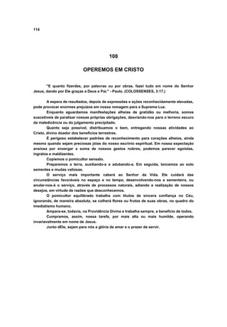 114




                                          108

                           OPEREMOS EM CRISTO


       "E quanto fizerdes, por palavras ou por obras, fazei tudo em nome do Senhor
Jesus, dando por Ele graças a Deus e Pai." - Paulo. (COLOSSENSES, 3:17.)

        A espera de resultados, depois de expressões e ações reconhecidamente elevadas,
pode provocar enormes prejuízos em nossa romagem para a Suprema Luz.
        Enquanto aguardamos manifestações alheias de gratidão ou melhoria, somos
suscetíveis de paralisar nossas próprias obrigações, desviando-nos para o terreno escuro
da maledicência ou do julgamento precipitado.
        Quanto seja possível, distribuamos o bem, entregando nossas atividades ao
Cristo, divino doador dos benefícios terrestres.
        É perigoso estabelecer padrões de reconhecimento para corações alheios, ainda
mesmo quando sejam preciosas jóias do nosso escrínio espiritual. Em nossa expectação
ansiosa por enxergar a soma de nossos gestos nobres, podemos parecer egoístas,
ingratos e maldizentes.
        Copiemos o pomicultor sensato.
        Preparemos a terra, auxiliando-a e adubando-a. Em seguida, lancemos ao solo
sementes e mudas valiosas.
        O serviço mais importante caberá ao Senhor da Vida. Ele cuidará das
circunstâncias favoráveis no espaço e no tempo, desenvolvendo-nos a sementeira, ou
anular-nos-á o serviço, através de processos naturais, adiando a realização de nossos
desejos, em virtude de razões que desconhecemos.
        O pomicultor equilibrado trabalha com títulos de sincera confiança no Céu,
ignorando, de maneira absoluta, se colherá flores ou frutos de suas obras, no quadro do
imediatismo humano.
        Ampara-se, todavia, na Providência Divina e trabalha sempre, a benefício de todos.
        Cumpramos, assim, nossa tarefa, por mais alta ou mais humilde, operando
invariavelmente em nome de Jesus.
        Junto dEle, sejam para nós a glória de amar e o prazer de servir.
 