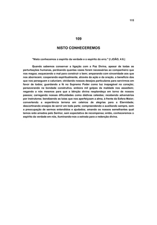 115




                                          109

                           NISTO CONHECEREMOS


       "Nisto conhecemos o espírito da verdade e o espírito do erro." (I JOÃO, 4:6.)

        Quando sabemos conservar a ligação com a Paz Divina, apesar de todas as
perturbações humanas, perdoando quantas vezes forem necessárias ao companheiro que
nos magoa; esquecendo o mal para construir o bem; amparando com sinceridade aos que
nos aborrecem; cooperando espiritualmente, através da ação e da oração, a benefício dos
que nos perseguem e caluniam; olvidando nossos desejos particulares para servirmos em
favor de todos; guardando a fé no Supremo Poder como luz inapagável no coração;
perseverando na bondade construtiva, embora mil golpes da maldade nos assediem;
negando a nós mesmos para que a bênção divina resplandeça em torno de nossos
passos; carregando nossas dificuldades como dádivas celestes; recebendo adversários
por instrutores; bendizendo as lutas que nos aperfeiçoam a alma, à frente da Esfera Maior;
convertendo a experiência terrena em celeiros de alegrias para a Eternidade;
descortinando ensejos de servir em toda parte; compreendendo e auxiliando sempre, sem
a preocupação de sermos entendidos e ajudados; amando os nossos semelhantes qual
temos sido amados pelo Senhor, sem expectativa de recompensa; então, conheceremos o
espírito da verdade em nós, iluminando-nos a estrada para a redenção divina.
 
