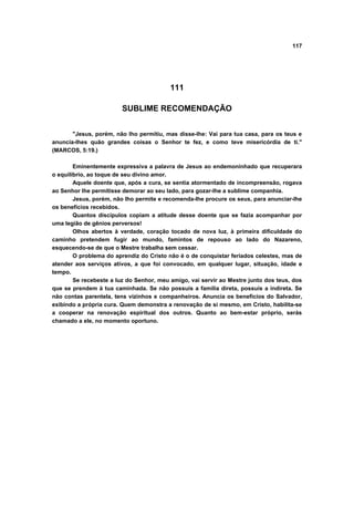 117




                                          111

                        SUBLIME RECOMENDAÇÃO


       "Jesus, porém, não lho permitiu, mas disse-lhe: Vai para tua casa, para os teus e
anuncia-lhes quão grandes coisas o Senhor te fez, e como teve misericórdia de ti."
(MARCOS, 5:19.)

        Eminentemente expressiva a palavra de Jesus ao endemoninhado que recuperara
o equilíbrio, ao toque de seu divino amor.
        Aquele doente que, após a cura, se sentia atormentado de incompreensão, rogava
ao Senhor lhe permitisse demorar ao seu lado, para gozar-lhe a sublime companhia.
        Jesus, porém, não Iho permite e recomenda-lhe procure os seus, para anunciar-lhe
os benefícios recebidos.
        Quantos discípulos copiam a atitude desse doente que se fazia acompanhar por
uma legião de gênios perversos!
        Olhos abertos à verdade, coração tocado de nova luz, à primeira dificuldade do
caminho pretendem fugir ao mundo, famintos de repouso ao lado do Nazareno,
esquecendo-se de que o Mestre trabalha sem cessar.
        O problema do aprendiz do Cristo não é o de conquistar feriados celestes, mas de
atender aos serviços ativos, a que foi convocado, em qualquer lugar, situação, idade e
tempo.
        Se recebeste a luz do Senhor, meu amigo, vai servir ao Mestre junto dos teus, dos
que se prendem à tua caminhada. Se não possuis a família direta, possuis a indireta. Se
não contas parentela, tens vizinhos e companheiros. Anuncia os benefícios do Salvador,
exibindo a própria cura. Quem demonstra a renovação de si mesmo, em Cristo, habilita-se
a cooperar na renovação espiritual dos outros. Quanto ao bem-estar próprio, serás
chamado a ele, no momento oportuno.
 