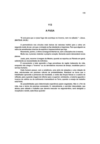 119




                                           113

                                       A FUGA


      "E orai para que a vossa fuga não aconteça no inverno, nem no sábado." - Jesus.
(MATEUS, 24:20.)

        A permanência nos círculos mais baixos da natureza institui para a alma um
segundo modo de ser, em que a viciação se faz obsidente e imperiosa. Para que alguém se
retire de semelhantes charcos do espírito é imprescindível que fuja.
        Raramente, porém, a vitima conseguirá libertar-se, sem a disciplina de si mesma.
        Muita vez, é preciso violentar o próprio coração. Somente assim demandará novos
planos.
        Justo, pois, recorrer à imagem do Mestre, quando se reportou ao Planeta em geral,
salientando as necessidades do indivíduo.
        É conveniente a todo aprendiz a fuga proveitosa da região lodacenta da vida,
enquanto não chega o "inverno" ou os derradeiros recursos de tempo, recebidos para o
serviço humano.
        Cada homem possui, com a existência, uma série de estações e uma relação de
dias, estruturadas em precioso cálculo de probabilidades. Razoável se torna que o
trabalhador aproveite a primavera da mocidade, o verão das forças físicas e o outono da
reflexão, para a grande viagem do inferior para o superior; entretanto, a maioria aguarda o
inverno da velhice ou do sofrimento irremediável na Terra, quando o ensejo de trabalho
está findo.
        As possibilidades para determinada experiência jazem esgotadas. Não é o fim da
vida, mas o termo de preciosa concessão. E, naturalmente, o servidor descuidado, que
deixou para sábado o trabalho que deveria executar na segunda-feira, será obrigado a
recapitular a tarefa, sabe Deus quando!
 