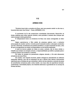 121




                                          115

                                    ARMAI-VOS


      "Portanto tomai toda a armadura de Deus, para que possais resistir no dia mau e,
havendo feito tudo, ficar firmes." - Paulo. (EFÉSIOS, 6:13.)

        O movimento da fé não proporciona consolações tão-somente. Buscar-lhe as
fontes sublimes para retirar apenas conforto, seria proceder à maneira das crianças que
nada enxergam senão guloseimas.
        É indispensável tomar as armaduras de Deus nas casas consagradas ao labor
divino.
        Ilógico aproximar-se o filho adulto da presença paterna com a exclusiva
preocupação de receber carinho. A mente juvenil necessita aceitar a educação construtiva
que lhe é oferecida, revestindo-se de poderes benéficos, na ação incessante do bem, a fim
de que os progenitores se sintam correspondidos na sua heróica dedicação.
        A sede de ternura palpita em todos os seres, contudo, não se deve olvidar o
trabalho que enrijece as energias comuns, a responsabilidade que define a posição justa e
o esforço próprio que enobrece o caminho.
        Em todos os templos do pensamento religioso elevado, o Pai está oferecendo
armaduras aos seus filhos.
        Os crentes, num impulso louvável, podem entregar-se naturalmente às melhores
expansões afetivas, mas não se esqueçam de que o Senhor lhes oferece instrumentos
espirituais para a fortaleza de que necessitam, dentro da luta redentora; somente de posse
de semelhantes armaduras pode a alma resistir, nos maus dias da experiência terrestre,
sustentando a serenidade própria, nos instantes dolorosos e guardando-se na couraça da
firmeza de Deus.
 