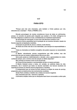 123




                                          117

                                    PARA ISTO


       "Porque para isto sois chamados; pois também o Cristo padeceu por nós,
deixando-nos o exemplo." - Pedro. (I PEDRO, 2:21.)

       Elevada percentagem de crentes considera-se imune de todos os sofrimentos,
porque, no conceito de grande parte daqueles que aceitam a fé cristã, entregar-se às
fórmulas religiosas é subtrair-se à luta, candidatando-se à beatitude imperturbável.
       Na apreciação de muita gente, os que oram não deveriam conhecer a dor.
       O socorro divino assemelhar-se-ia à proteção de um monarca terrestre, doador de
favores segundo as bajulações recebidas.
       A situação do aprendiz de Jesus é, todavia, muito diversa.
       Os títulos do Cristo não são os da inatividade, com isenção de responsabilidade e
esforço.
       Todos os chamados ao trabalho evangélico não podem esquecer as necessidades
do serviço.
       O Mestre, naturalmente, precisa companheiros que nEle confiem, mas não
prescindirá dos que se revelem colaboradores fiéis de sua obra.
       Seria justo postar-se indefinidamente o devedor, ante a generosidade do credor,
confiando sempre, sem o mínimo sinal de solução ao débito adquirido?
       Não somente os homens vivem na lei de permuta.
       As Forças Divinas baseiam a movimentação do bem no mesmo princípio.
       O Mestre Celestial ensina a todos, em verdade, as sublimes lições da vida;
entretanto, não é razoável que todos os séculos assinalem nos bancos escolares da
experiência humana os mesmos alunos preguiçosos e inquietos.
       É indispensável que as turmas de bons obreiros se dirijam às zonas de serviço,
preparados para os testemunhos dos ensinamentos recebidos.
       Simão Pedro sintetiza o trabalho dos cristãos de maneira magistral.
       Sois chamados para isto - assevera o apóstolo.
       A afirmativa simples indica que os discípulos leais foram convocados a sofrer pelo
bem.
 