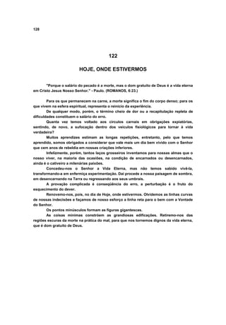 128




                                         122

                         HOJE, ONDE ESTIVERMOS


       "Porque o salário do pecado é a morte, mas o dom gratuito de Deus é a vida eterna
em Cristo Jesus Nosso Senhor." - Paulo. (ROMANOS, 6:23.)

        Para os que permanecem na carne, a morte significa o fim do corpo denso; para os
que vivem na esfera espiritual, representa o reinicio da experiência.
        De qualquer modo, porém, o término cheio de dor ou a recapitulação repleta de
dificuldades constituem o salário do erro.
        Quanta vez temos voltado aos círculos carnais em obrigações expiatórias,
sentindo, de novo, a sufocação dentro dos veículos fisiológicos para tornar à vida
verdadeira?
        Muitos aprendizes estimam as longas repetições, entretanto, pelo que temos
aprendido, somos obrigados a considerar que vale mais um dia bem vivido com o Senhor
que cem anos de rebeldia em nossas criações inferiores.
        Infelizmente, porém, tantos laços grosseiros inventamos para nossas almas que o
nosso viver, na maioria das ocasiões, na condição de encarnados ou desencarnados,
ainda é o cativeiro a milenárias paixões.
        Concedeu-nos o Senhor a Vida Eterna, mas não temos sabido vivê-la,
transformando-a em enfermiça experimentação. Daí procede a nossa paisagem de sombra,
em desencarnando na Terra ou regressando aos seus umbrais.
        A provação complicada é conseqüência do erro, a perturbação é o fruto do
esquecimento do dever.
        Renovemo-nos, pois, no dia de Hoje, onde estivermos. Olvidemos as linhas curvas
de nossas indecisões e façamos de nosso esforço a linha reta para o bem com a Vontade
do Senhor.
        Os pontos minúsculos formam as figuras gigantescas.
        As coisas mínimas constróem as grandiosas edificações. Retiremo-nos das
regiões escuras da morte na prática do mal, para que nos tornemos dignos da vida eterna,
que é dom gratuito de Deus.
 