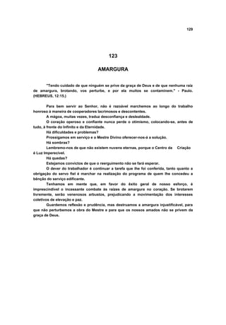 129




                                          123

                                    AMARGURA


      "Tendo cuidado de que ninguém se prive da graça de Deus e de que nenhuma raiz
de amargura, brotando, vos perturbe, e por ela muitos se contaminem." - Paulo.
(HEBREUS, 12:15.)

        Para bem servir ao Senhor, não é razoável marchemos ao longo do trabalho
honroso à maneira de cooperadores lacrimosos e descontentes.
        A mágoa, muitas vezes, traduz desconfiança e deslealdade.
        O coração operoso e confiante nunca perde o otimismo, colocando-se, antes de
tudo, à frente do Infinito e da Eternidade.
        Há dificuldades e problemas?
        Prossigamos em serviço e o Mestre Divino oferecer-nos-á a solução.
        Há sombras?
        Lembremo-nos de que não existem nuvens eternas, porque o Centro da Criação
é Luz Imperecível.
        Há quedas?
        Estejamos convictos de que o reerguimento não se fará esperar.
        O dever do trabalhador é continuar a tarefa que lhe foi conferida, tanto quanto a
obrigação do servo fiel é marchar na realização do programa de quem lhe concedeu a
bênção do serviço edificante.
        Tenhamos em mente que, em favor do êxito geral de nosso esforço, é
imprescindível o incessante combate às raízes de amargura no coração. Se brotarem
livremente, serão venenosos arbustos, prejudicando a movimentação dos interesses
coletivos de elevação e paz.
        Guardemos reflexão e prudência, mas destruamos a amargura injustificável, para
que não perturbemos a obra do Mestre e para que os nossos amados não se privem da
graça de Deus.
 