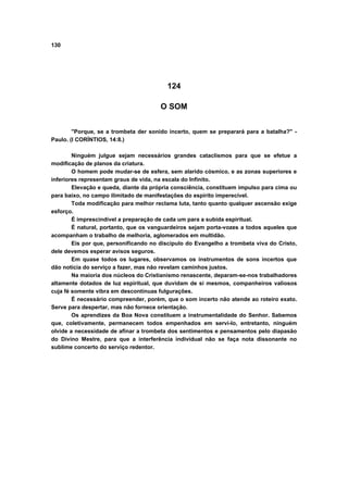 130




                                         124

                                       O SOM


        "Porque, se a trombeta der sonido incerto, quem se preparará para a batalha?" -
Paulo. (I CORÍNTIOS, 14:8.)

        Ninguém julgue sejam necessários grandes cataclismos para que se efetue a
modificação de planos da criatura.
        O homem pode mudar-se de esfera, sem alarido cósmico, e as zonas superiores e
inferiores representam graus de vida, na escala do Infinito.
        Elevação e queda, diante da própria consciência, constituem impulso para cima ou
para baixo, no campo ilimitado de manifestações do espírito imperecível.
        Toda modificação para melhor reclama luta, tanto quanto qualquer ascensão exige
esforço.
        É imprescindível a preparação de cada um para a subida espiritual.
        É natural, portanto, que os vanguardeiros sejam porta-vozes a todos aqueles que
acompanham o trabalho de melhoria, aglomerados em multidão.
        Eis por que, personificando no discípulo do Evangelho a trombeta viva do Cristo,
dele devemos esperar avisos seguros.
        Em quase todos os lugares, observamos os instrumentos de sons incertos que
dão notícia do serviço a fazer, mas não revelam caminhos justos.
        Na maioria dos núcleos do Cristianismo renascente, deparam-se-nos trabalhadores
altamente dotados de luz espiritual, que duvidam de si mesmos, companheiros valiosos
cuja fé somente vibra em descontínuas fulgurações.
        É necessário compreender, porém, que o som incerto não atende ao roteiro exato.
Serve para despertar, mas não fornece orientação.
        Os aprendizes da Boa Nova constituem a instrumentalidade do Senhor. Sabemos
que, coletivamente, permanecem todos empenhados em servi-lo, entretanto, ninguém
olvide a necessidade de afinar a trombeta dos sentimentos e pensamentos pelo diapasão
do Divino Mestre, para que a interferência individual não se faça nota dissonante no
sublime concerto do serviço redentor.
 