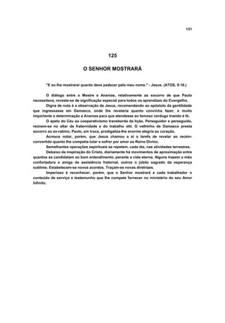 131




                                           125

                            O SENHOR MOSTRARÁ


       "E eu lhe mostrarei quanto deve padecer pelo meu nome." - Jesus. (ATOS, 9:16.)

         O diálogo entre o Mestre e Ananias, relativamente ao socorro de que Paulo
necessitava, reveste-se de significação especial para todos os aprendizes do Evangelho.
         Digna de nota é a observação de Jesus, recomendando ao apóstolo da gentilidade
que ingressasse em Damasco, onde lhe revelaria quanto convinha fazer, e muito
importante a determinação a Ananias para que atendesse ao famoso verdugo trazido à fé.
         O apelo do Céu ao cooperativismo transborda da lição. Perseguidor e perseguido,
reúnem-se no altar da fraternidade e do trabalho útil. O velhinho de Damasco presta
socorro ao ex-rabino, Paulo, em troca, prodigaliza-lhe enorme alegria ao coração.
         Acresce notar, porém, que Jesus chamou a si a tarefa de revelar ao recém-
convertido quanto lhe competia lutar e sofrer por amor ao Reino Divino.
         Semelhantes operações espirituais se repetem, cada dia, nas atividades terrestres.
         Debaixo da inspiração do Cristo, diariamente há movimentos de aproximação entre
quantos se candidatam ao bom entendimento, perante a vida eterna. Alguns trazem a mão
confortadora e amiga da assistência fraternal, outros o júbilo sagrado da esperança
sublime. Estabelecem-se novos acordos. Traçam-se novas diretrizes.
         Imperioso é reconhecer, porém, que o Senhor mostrará a cada trabalhador o
conteúdo de serviço e testemunho que lhe compete fornecer no ministério do seu Amor
Infinito.
 