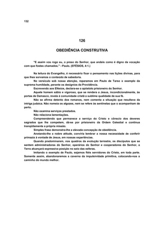 132




                                          126

                        OBEDIÊNCIA CONSTRUTIVA


      "E assim vos rogo eu, o preso do Senhor, que andeis como é digno da vocação
com que fostes chamados." - Paulo. (EFÉSIOS, 4:1.)

         Na leitura do Evangelho, é necessário fixar o pensamento nas lições divinas, para
que lhes sorvamos o conteúdo de sabedoria.
         No versículo sob nossa atenção, reparamos em Paulo de Tarso o exemplo da
suprema humildade, perante os desígnios da Providência.
         Escrevendo aos Efésios, declara-se o apóstolo prisioneiro do Senhor.
         Aquele homem sábio e vigoroso, que se rendera a Jesus, incondicionalmente, às
portas de Damasco, revela à comunidade cristã a sublime qualidade de sua fé.
         Não se afirma detento dos romanos, nem comenta a situação que resultava da
intriga judaica. Não nomeia os algozes, nem se refere às sentinelas que o acompanham de
perto.
         Não examina serviços prestados.
         Não relaciona lamentações.
         Compreendendo que permanece a serviço do Cristo e cônscio dos deveres
sagrados que lhe competem, dá-se por prisioneiro da Ordem Celestial e continua
tranqüilamente a própria missão.
         Simples frase demonstra-lhe a elevada concepção de obediência.
         Anotando-lhe a nobre atitude, conviria lembrar a nossa necessidade de conferir
primazia à vontade de Jesus, em nossas experiências.
         Quando predominarem, nos quadros da evolução terrestre, os discípulos que se
sentem administradores do Senhor, operários do Senhor e cooperadores do Senhor, a
Terra alcançará expressiva posição no seio das esferas.
         Imitando o exemplo de Paulo, sejamos fiéis servidores do Cristo, em toda parte.
Somente assim, abandonaremos a caverna da impulsividade primitiva, colocando-nos a
caminho do mundo melhor.
 