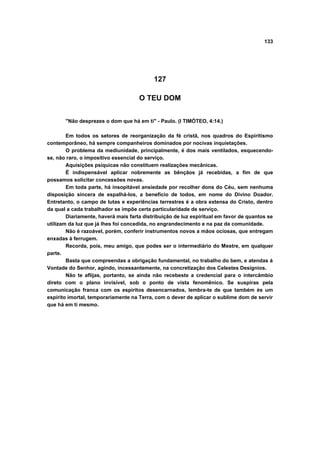133




                                           127

                                     O TEU DOM


       "Não desprezes o dom que há em ti" - Paulo. (I TIMÓTEO, 4:14.)

        Em todos os setores de reorganização da fé cristã, nos quadros do Espiritismo
contemporâneo, há sempre companheiros dominados por nocivas inquietações.
        O problema da mediunidade, principalmente, é dos mais ventilados, esquecendo-
se, não raro, o impositivo essencial do serviço.
        Aquisições psíquicas não constituem realizações mecânicas.
        É indispensável aplicar nobremente as bênçãos já recebidas, a fim de que
possamos solicitar concessões novas.
        Em toda parte, há insopitável ansiedade por recolher dons do Céu, sem nenhuma
disposição sincera de espalhá-los, a benefício de todos, em nome do Divino Doador.
Entretanto, o campo de lutas e experiências terrestres é a obra extensa do Cristo, dentro
da qual a cada trabalhador se impõe certa particularidade de serviço.
        Diariamente, haverá mais farta distribuição de luz espiritual em favor de quantos se
utilizam da luz que já lhes foi concedida, no engrandecimento e na paz da comunidade.
        Não é razoável, porém, conferir instrumentos novos a mãos ociosas, que entregam
enxadas à ferrugem.
        Recorda, pois, meu amigo, que podes ser o intermediário do Mestre, em qualquer
parte.
        Basta que compreendas a obrigação fundamental, no trabalho do bem, e atendas à
Vontade do Senhor, agindo, incessantemente, na concretização dos Celestes Desígnios.
        Não te aflijas, portanto, se ainda não recebeste a credencial para o intercâmbio
direto com o plano invisível, sob o ponto de vista fenomênico. Se suspiras pela
comunicação franca com os espíritos desencarnados, lembra-te de que também és um
espírito imortal, temporariamente na Terra, com o dever de aplicar o sublime dom de servir
que há em ti mesmo.
 