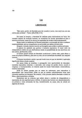 134




                                          128

                                    LIBERDADE


       "Não useis, porém, da liberdade para dar ocasião à carne, mas servi-vos uns aos
outros pela caridade." - Paulo. (GÁLATAS, 5:13.)

         Em todos os tempos, a liberdade foi utilizada pelos dominadores da Terra. Em
variados setores da evolução humana, os mordomos do mundo aproveitam-na para o
exercício da tirania, usam-na os servos em explosões de revolta e descontentamento.
         Quase todos os habitantes do Planeta pretendem a exoneração de toda e qualquer
responsabilidade, para se mergulharem na escravidão aos delitos de toda sorte.
         Ninguém, contudo, deveria recorrer ao Evangelho para aviltar o sublime princípio.
         A palavra do apóstolo aos gentios é bastante expressiva. O maior valor da
independência relativa de que desfrutamos reside na possibilidade de nos servirmos uns
aos outros, glorificando o bem.
         O homem gozará sempre da liberdade condicional e, dentro dela, pode alterar o
curso da própria existência, pelo bom ou mau uso de semelhante faculdade nas relações
comuns.
         É forçoso reconhecer, porém, que são muito raros os que se decidem à aplicação
dignificante dessa virtude superior.
         Em quase todas as ocasiões, o perseguido, com oportunidade de desculpar,
mentaliza represálias violentas; o caluniado, com ensejo de perdão divino, recorre à
vingança; o incompreendido, no instante azado de revelar fraternidade e benevolência,
reclama reparações.
         Onde se acham aqueles que se valem do sofrimento, para intensificar o
aprendizado com Jesus-Cristo? Onde os que se sentem suficientemente livres para
converter espinhos em bênçãos? No entanto, o Pai concede relativa liberdade a todos os
filhos, observando-lhes a conduta.
         Raríssimas são as criaturas que sabem elevar o sentido da independência a
expressões de vôo espiritual para o Infinito. A maioria dos homens cai, desastradamente,
na primeira e nova concessão do Céu, transformando, às vezes, elos de veludo em
algemas de bronze.
 
