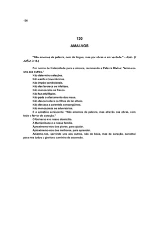 136




                                         130

                                    AMAI-VOS

      "Não amemos de palavra, nem de língua, mas por obras e em verdade." - João. (I
JOÃO, 3:18.)

        Por norma de fraternidade pura e sincera, recomenda a Palavra Divina: "Amai-vos
uns aos outros."
        Não determina seleções.
        Não exalta conveniências.
        Não impõe condicionais.
        Não desfavorece os infelizes.
        Não menoscaba os fracos.
        Não faz privilégios.
        Não pede o afastamento dos maus.
        Não desconsidera os filhos do lar alheio.
        Não destaca a parentela consangüínea.
        Não menospreza os adversários.
        E o apóstolo acrescenta: "Não amemos de palavra, mas através das obras, com
todo o fervor do coração."
        O Universo é o nosso domicílio.
        A Humanidade é a nossa família.
        Aproximemo-nos dos piores, para ajudar.
        Aproximemo-nos dos melhores, para aprender.
        Amarmo-nos, servindo uns aos outros, não de boca, mas de coração, constitui
para nós todos o glorioso caminho de ascensão.
 