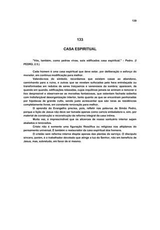 139




                                         133

                               CASA ESPIRITUAL


     "Vós, também, como pedras vivas, sois edificados casa espiritual." - Pedro. (I
PEDRO, 2:5.)

       Cada homem é uma casa espiritual que deve estar, por deliberação e esforço do
morador, em contínua modificação para melhor.
       Valendo-nos do símbolo, recordamos que existem casas ao abandono,
caminhando para a ruína, e outras que se revelam sufocadas pela hera entrelaçada ou
transformadas em redutos de seres traiçoeiros e venenosos da sombra; aparecem, de
quando em quando, edificações relaxadas, cujos inquilinos jamais se animam a remover o
lixo desprezível e observam-se as moradias fantasiosas, que ostentam fachada soberba
com indisfarçável desorganização interior, tanto quanto as que se encontram penhoradas
por hipotecas de grande vulto, sendo justo acrescentar que são raras as residências
completamente livres, em constante renovação para melhor.
       O aprendiz do Evangelho precisa, pois, refletir nas palavras de Simão Pedro,
porque a lição de Jesus não deve ser tomada apenas como carícia embaladora e, sim, por
material de construção e reconstrução da reforma integral da casa íntima.
       Muita vez, é imprescindível que os alicerces de nosso santuário interior sejam
abalados e renovados.
       Cristo não é somente uma figuração filosófica ou religiosa nos altiplanos do
pensamento universal. É também o restaurador da casa espiritual dos homens.
       O cristão sem reforma interna dispõe apenas das plantas do serviço. O discípulo
sincero, porém, é o trabalhador devotado que atinge a luz do Senhor, não em benefício de
Jesus, mas, sobretudo, em favor de si mesmo.
 