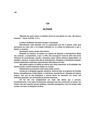 140




                                          134

                                      ALFAIAS


       "Naquele dia, quem estiver no telhado, tendo as suas alfaias em casa, não desça a
tomá-las." - Jesus. (LUCAS, 17:31.)

        A palavra do Mestre não deixa margem a hesitações.
        Naturalmente, todo aprendiz vive na organização que lhe é própria. Cada qual
permanece em casa, isto é, na criação individual ou no campo de testemunho a que o
Senhor o conduziu.
        Geralmente, porém, jamais está sozinho.
        Reduzido ou extenso, há sempre um séquito de afeições a acompanhá-lo. Muita
vez, contudo, a companheira, o pai e o filho não conseguem mover-se além das zonas
inferiores de compreensão, quando o discípulo, pelos nobres esforços despendidos, se
equilibra, vitorioso, na parte mais alta do entendimento. Chegados a semelhante situação,
muitos trabalhadores aplicados experimentam dificuldades de vulto.
        Não sabem separar as alfaias de adorno dos vasos essenciais, as frivolidades dos
deveres justos e sofrem dolorosos abalos no coração.
        Indispensável se precatem contra esse perigo comum.
        Cumpra-se a obrigação sagrada, atenda-se, antes de tudo, ao programa da Vontade
Divina, exemplifique-se a fraternidade e a tolerância, acendendo-se a lâmpada do esforço
próprio, mas que se não prejudique o serviço divino da ascensão, por receio aos
melindres pessoais e às convenções puramente exteriores.
        Um lar não vive simplesmente em razão das alfaias que o povoam,
transitoriamente, e sim pelos fundamentos espirituais que lhe construíram as bases. Um
homem não será superior porque satisfaça a opiniões passageiras, mas sim porque sabe
cumprir, em tudo, os desígnios de Deus.
 