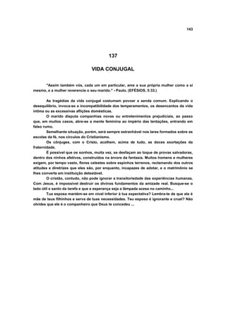 143




                                         137

                                VIDA CONJUGAL


     "Assim também vós, cada um em particular, ame a sua própria mulher como a si
mesmo, e a mulher reverencie o seu marido." - Paulo. (EFÉSIOS, 5:33.)

        As tragédias da vida conjugal costumam povoar a senda comum. Explicando o
desequilíbrio, invoca-se a incompatibilidade dos temperamentos, os desencantos da vida
íntima ou as excessivas aflições domésticas.
        O marido disputa companhias novas ou entretenimentos prejudiciais, ao passo
que, em muitos casos, abre-se a mente feminina ao império das tentações, entrando em
falso rumo.
        Semelhante situação, porém, será sempre estranhável nos lares formados sobre as
escolas da fé, nos círculos do Cristianismo.
        Os cônjuges, com o Cristo, acolhem, acima de tudo, as doces exortações da
fraternidade.
        É possível que os sonhos, muita vez, se desfaçam ao toque de provas salvadoras,
dentro dos ninhos afetivos, construídos na árvore da fantasia. Muitos homens e mulheres
exigem, por tempo vasto, flores celestes sobre espinhos terrenos, reclamando dos outros
atitudes e diretrizes que eles são, por enquanto, incapazes de adotar, e o matrimônio se
lhes converte em instituição detestável.
        O cristão, contudo, não pode ignorar a transitoriedade das experiências humanas.
Com Jesus, é impossível destruir os divinos fundamentos da amizade real. Busque-se o
lado útil e santo da tarefa e que a esperança seja a lâmpada acesa no caminho...
        Tua esposa mantém-se em nível inferior à tua expectativa? Lembra-te de que ela é
mãe de teus filhinhos e serva de tuas necessidades. Teu esposo é ignorante e cruel? Não
olvides que ele é o companheiro que Deus te concedeu ...
 