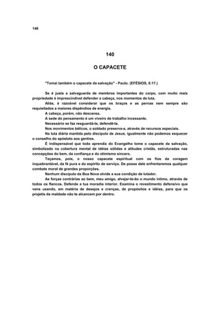 146




                                          140

                                   O CAPACETE


       "Tomai também o capacete da salvação" - Paulo. (EFÉSIOS, 6:17.)

        Se é justa a salvaguarda de membros importantes do corpo, com muito mais
propriedade é imprescindível defender a cabeça, nos momentos de luta.
        Aliás, é razoável considerar que os braços e as pernas nem sempre são
requisitados a maiores dispêndios de energia.
        A cabeça, porém, não descansa.
        A sede do pensamento é um viveiro de trabalho incessante.
        Necessário se faz resguardá-la, defendê-la.
        Nos movimentos bélicos, o soldado preserva-a, através de recursos especiais.
        Na luta diária mantida pelo discípulo de Jesus, igualmente não podemos esquecer
o conselho do apóstolo aos gentios.
        É indispensável que todo aprendiz do Evangelho tome o capacete da salvação,
simbolizado na cobertura mental de idéias sólidas e atitudes cristãs, estruturadas nas
concepções do bem, da confiança e do otimismo sincero.
        Teçamos, pois, o nosso capacete espiritual com os fios da coragem
inquebrantável, da fé pura e do espírito de serviço. De posse dele enfrentaremos qualquer
combate moral de grandes proporções.
        Nenhum discípulo da Boa Nova olvide a sua condição de lutador.
        As forças contrárias ao bem, meu amigo, alvejar-te-ão o mundo íntimo, através de
todos os flancos. Defende a tua moradia interior. Examina o revestimento defensivo que
vens usando, em matéria de desejos e crenças, de propósitos e idéias, para que os
projetis da maldade não te alcancem por dentro.
 