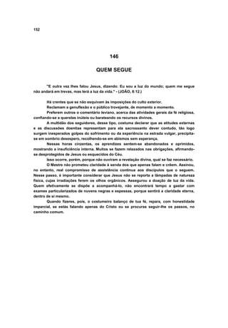 152




                                           146

                                   QUEM SEGUE


       "E outra vez lhes falou Jesus, dizendo: Eu sou a luz do mundo; quem me segue
não andará em trevas, mas terá a luz da vida." - (JOÃO, 8:12.)

         Há crentes que se não esquivam às imposições do culto exterior.
         Reclamam a genuflexão e o público trovejante, de momento a momento.
         Preferem outros o comentário leviano, acerca das atividades gerais da fé religiosa,
confiando-se a querelas inúteis ou barateando os recursos divinos.
         A multidão dos seguidores, desse tipo, costuma declarar que as atitudes externas
e as discussões doentias representam para ela sacrossanto dever contudo, tão logo
surgem inesperados golpes do sofrimento ou da experiência na estrada vulgar, precipita-
se em sombrio desespero, recolhendo-se em abismos sem esperança.
         Nessas horas cinzentas, os aprendizes sentem-se abandonados e oprimidos,
mostrando a insuficiência interna. Muitos se fazem relaxados nas obrigações, afirmando-
se desprotegidos de Jesus ou esquecidos do Céu.
         Isso ocorre, porém, porque não ouviram a revelação divina, qual se faz necessário.
         O Mestre não prometeu claridade à senda dos que apenas falam e crêem. Assinou,
no entanto, real compromisso de assistência continua aos discípulos que o seguem.
Nesse passo, é importante considerar que Jesus não se reporta a lâmpadas de natureza
física, cujas irradiações ferem os olhos orgânicos. Assegurou a doação de luz da vida.
Quem efetivamente se dispõe a acompanhá-lo, não encontrará tempo a gastar com
exames particularizados de nuvens negras e espessas, porque sentirá a claridade eterna,
dentro de si mesmo.
         Quando fizeres, pois, o costumeiro balanço de tua fé, repara, com honestidade
imparcial, se estás falando apenas do Cristo ou se procuras seguir-lhe os passos, no
caminho comum.
 