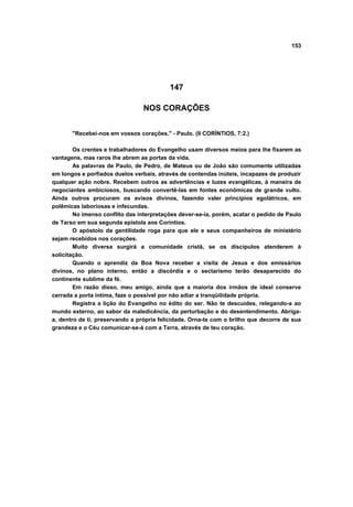 153




                                          147

                                 NOS CORAÇÕES


       "Recebei-nos em vossos corações." - Paulo. (II CORÍNTIOS, 7:2.)

        Os crentes e trabalhadores do Evangelho usam diversos meios para lhe fixarem as
vantagens, mas raros lhe abrem as portas da vida.
        As palavras de Paulo, de Pedro, de Mateus ou de João são comumente utilizadas
em longos e porfiados duelos verbais, através de contendas inúteis, incapazes de produzir
qualquer ação nobre. Recebem outros as advertências e luzes evangélicas, à maneira de
negociantes ambiciosos, buscando convertê-las em fontes econômicas de grande vulto.
Ainda outros procuram os avisos divinos, fazendo valer princípios egolátricos, em
polêmicas laboriosas e infecundas.
        No imenso conflito das interpretações dever-se-ia, porém, acatar o pedido de Paulo
de Tarso em sua segunda epístola aos Coríntios.
        O apóstolo da gentilidade roga para que ele e seus companheiros de ministério
sejam recebidos nos corações.
        Muito diversa surgirá a comunidade cristã, se os discípulos atenderem à
solicitação.
        Quando o aprendiz da Boa Nova receber a visita de Jesus e dos emissários
divinos, no plano interno, então a discórdia e o sectarismo terão desaparecido do
continente sublime da fé.
        Em razão disso, meu amigo, ainda que a maioria dos irmãos de ideal conserve
cerrada a porta íntima, faze o possível por não adiar a tranqüilidade própria.
        Registra a lição do Evangelho no édito do ser. Não te descuides, relegando-a ao
mundo externo, ao sabor da maledicência, da perturbação e do desentendimento. Abriga-
a, dentro de ti, preservando a própria felicidade. Orna-te com o brilho que decorre de sua
grandeza e o Céu comunicar-se-á com a Terra, através de teu coração.
 