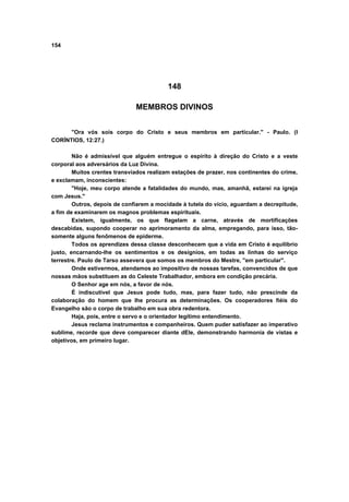 154




                                          148

                              MEMBROS DIVINOS


      "Ora vós sois corpo do Cristo e seus membros em particular." - Paulo. (I
CORÍNTIOS, 12:27.)

        Não é admissível que alguém entregue o espírito à direção do Cristo e a veste
corporal aos adversários da Luz Divina.
        Muitos crentes transviados realizam estações de prazer, nos continentes do crime,
e exclamam, inconscientes:
        "Hoje, meu corpo atende a fatalidades do mundo, mas, amanhã, estarei na igreja
com Jesus."
        Outros, depois de confiarem a mocidade à tutela do vício, aguardam a decrepitude,
a fim de examinarem os magnos problemas espirituais.
        Existem, igualmente, os que flagelam a carne, através de mortificações
descabidas, supondo cooperar no aprimoramento da alma, empregando, para isso, tão-
somente alguns fenômenos de epiderme.
        Todos os aprendizes dessa classe desconhecem que a vida em Cristo é equilíbrio
justo, encarnando-lhe os sentimentos e os desígnios, em todas as linhas do serviço
terrestre. Paulo de Tarso assevera que somos os membros do Mestre, "em particular".
        Onde estivermos, atendamos ao impositivo de nossas tarefas, convencidos de que
nossas mãos substituem as do Celeste Trabalhador, embora em condição precária.
        O Senhor age em nós, a favor de nós.
        É indiscutível que Jesus pode tudo, mas, para fazer tudo, não prescinde da
colaboração do homem que lhe procura as determinações. Os cooperadores fiéis do
Evangelho são o corpo de trabalho em sua obra redentora.
        Haja, pois, entre o servo e o orientador legítimo entendimento.
        Jesus reclama instrumentos e companheiros. Quem puder satisfazer ao imperativo
sublime, recorde que deve comparecer diante dEle, demonstrando harmonia de vistas e
objetivos, em primeiro lugar.
 